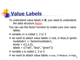 77
Value Labels
To understand value labels in R, you need to understand
the data structure factor.
You can use the factor function to create your own value
lables.
# variable v1 is coded 1, 2 or 3
# we want to attach value labels 1=red, 2=blue,3=green
mydata$v1 <- factor(mydata$v1,
levels = c(1,2,3),
labels = c("red", "blue", "green"))
# variable y is coded 1, 3 or 5
# we want to attach value labels 1=Low, 3=Medium, 5=High
 