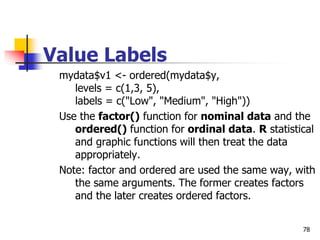 78
Value Labels
mydata$v1 <- ordered(mydata$y,
levels = c(1,3, 5),
labels = c("Low", "Medium", "High"))
Use the factor() function for nominal data and the
ordered() function for ordinal data. R statistical
and graphic functions will then treat the data
appropriately.
Note: factor and ordered are used the same way, with
the same arguments. The former creates factors
and the later creates ordered factors.
 