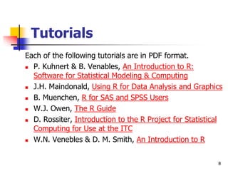 8
Tutorials
Each of the following tutorials are in PDF format.
 P. Kuhnert & B. Venables, An Introduction to R:
Software for Statistical Modeling & Computing
 J.H. Maindonald, Using R for Data Analysis and Graphics
 B. Muenchen, R for SAS and SPSS Users
 W.J. Owen, The R Guide
 D. Rossiter, Introduction to the R Project for Statistical
Computing for Use at the ITC
 W.N. Venebles & D. M. Smith, An Introduction to R
 