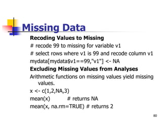 80
Missing Data
Recoding Values to Missing
# recode 99 to missing for variable v1
# select rows where v1 is 99 and recode column v1
mydata[mydata$v1==99,"v1"] <- NA
Excluding Missing Values from Analyses
Arithmetic functions on missing values yield missing
values.
x <- c(1,2,NA,3)
mean(x) # returns NA
mean(x, na.rm=TRUE) # returns 2
 