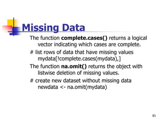 81
Missing Data
The function complete.cases() returns a logical
vector indicating which cases are complete.
# list rows of data that have missing values
mydata[!complete.cases(mydata),]
The function na.omit() returns the object with
listwise deletion of missing values.
# create new dataset without missing data
newdata <- na.omit(mydata)
 