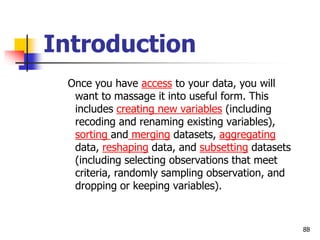 88
Introduction
Once you have access to your data, you will
want to massage it into useful form. This
includes creating new variables (including
recoding and renaming existing variables),
sorting and merging datasets, aggregating
data, reshaping data, and subsetting datasets
(including selecting observations that meet
criteria, randomly sampling observation, and
dropping or keeping variables).
 