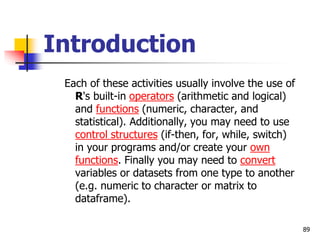 89
Introduction
Each of these activities usually involve the use of
R's built-in operators (arithmetic and logical)
and functions (numeric, character, and
statistical). Additionally, you may need to use
control structures (if-then, for, while, switch)
in your programs and/or create your own
functions. Finally you may need to convert
variables or datasets from one type to another
(e.g. numeric to character or matrix to
dataframe).
 