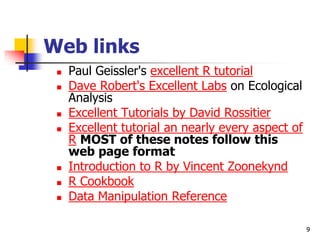 9
Web links
 Paul Geissler's excellent R tutorial
 Dave Robert's Excellent Labs on Ecological
Analysis
 Excellent Tutorials by David Rossitier
 Excellent tutorial an nearly every aspect of
R MOST of these notes follow this
web page format
 Introduction to R by Vincent Zoonekynd
 R Cookbook
 Data Manipulation Reference
 