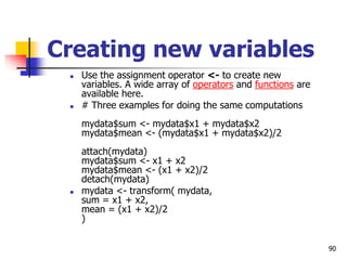 90
Creating new variables
 Use the assignment operator <- to create new
variables. A wide array of operators and functions are
available here.
 # Three examples for doing the same computations
mydata$sum <- mydata$x1 + mydata$x2
mydata$mean <- (mydata$x1 + mydata$x2)/2
attach(mydata)
mydata$sum <- x1 + x2
mydata$mean <- (x1 + x2)/2
detach(mydata)
 mydata <- transform( mydata,
sum = x1 + x2,
mean = (x1 + x2)/2
)
 