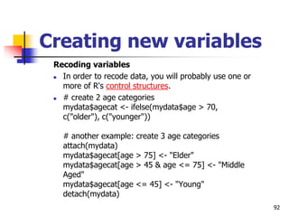 92
Creating new variables
Recoding variables
 In order to recode data, you will probably use one or
more of R's control structures.
 # create 2 age categories
mydata$agecat <- ifelse(mydata$age > 70,
c("older"), c("younger"))
# another example: create 3 age categories
attach(mydata)
mydata$agecat[age > 75] <- "Elder"
mydata$agecat[age > 45 & age <= 75] <- "Middle
Aged"
mydata$agecat[age <= 45] <- "Young"
detach(mydata)
 