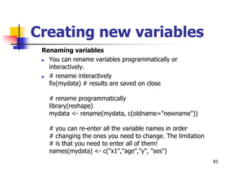 93
Creating new variables
Renaming variables
 You can rename variables programmatically or
interactively.
 # rename interactively
fix(mydata) # results are saved on close
# rename programmatically
library(reshape)
mydata <- rename(mydata, c(oldname="newname"))
# you can re-enter all the variable names in order
# changing the ones you need to change. The limitation
# is that you need to enter all of them!
names(mydata) <- c("x1","age","y", "ses")
 
