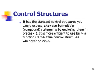 96
Control Structures
 R has the standard control structures you
would expect. expr can be multiple
(compound) statements by enclosing them in
braces { }. It is more efficient to use built-in
functions rather than control structures
whenever possible.
 