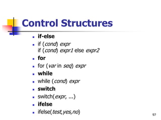 97
Control Structures
 if-else
 if (cond) expr
if (cond) expr1 else expr2
 for
 for (var in seq) expr
 while
 while (cond) expr
 switch
 switch(expr, ...)
 ifelse
 ifelse(test,yes,no)
 
