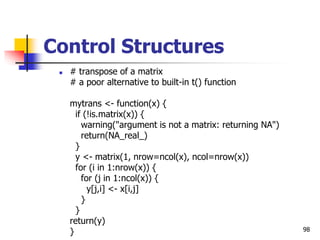 98
Control Structures
 # transpose of a matrix
# a poor alternative to built-in t() function
mytrans <- function(x) {
if (!is.matrix(x)) {
warning("argument is not a matrix: returning NA")
return(NA_real_)
}
y <- matrix(1, nrow=ncol(x), ncol=nrow(x))
for (i in 1:nrow(x)) {
for (j in 1:ncol(x)) {
y[j,i] <- x[i,j]
}
}
return(y)
}
 