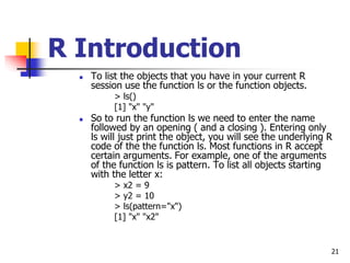 21
R Introduction
 To list the objects that you have in your current R
session use the function ls or the function object...