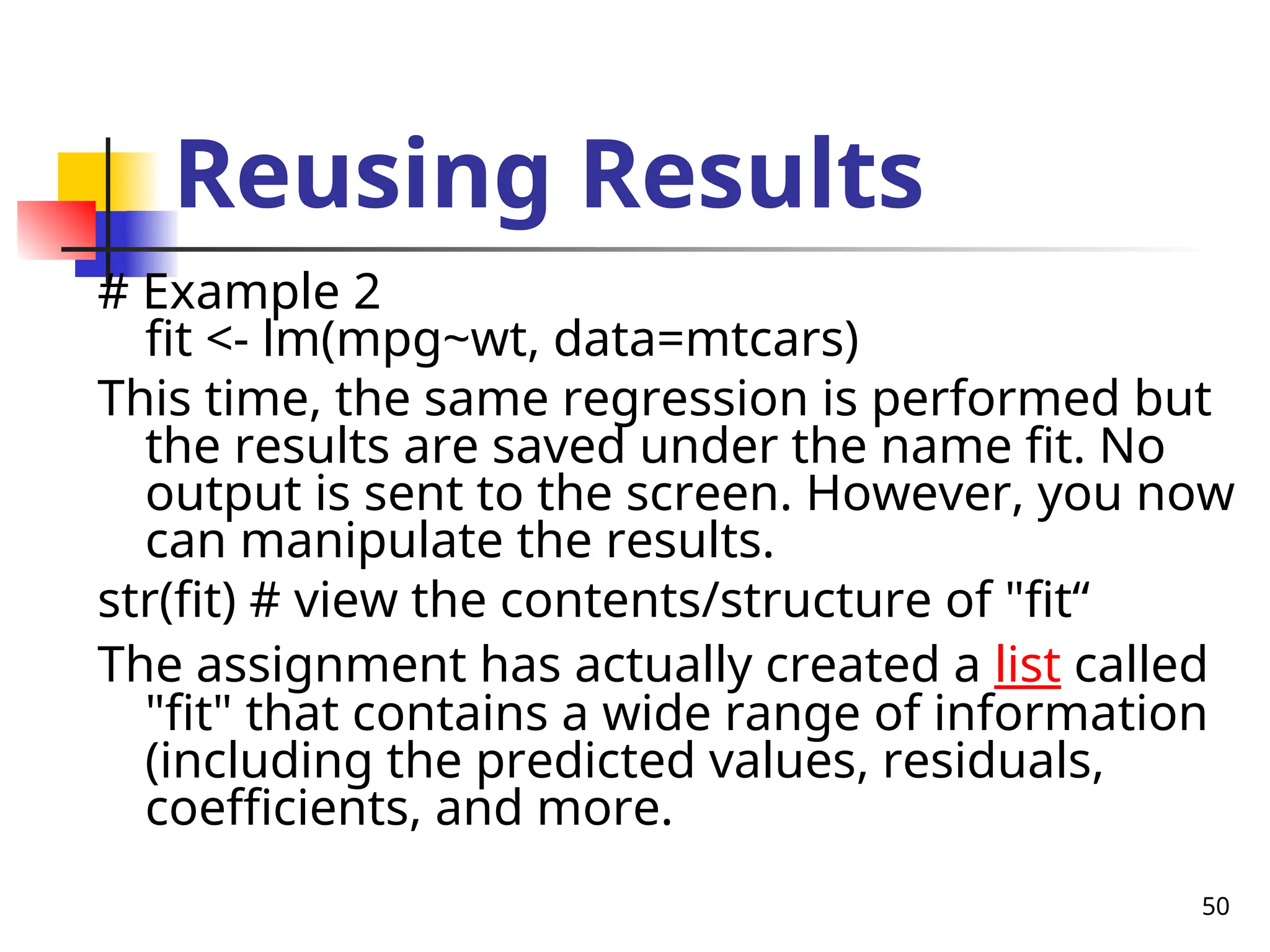 50 Reusing Results # Example 2 fit <- lm(mpg~wt, data=mtcars) This time, the same regression is performed but the results are saved under the name fit. No output is sent to the screen. However, you now can manipulate the results. str(fit) # view the contents/structure of "fit“ The assignment has actually created a list called "fit" that contains a wide range of information (including the predicted values, residuals, coefficients, and more. 