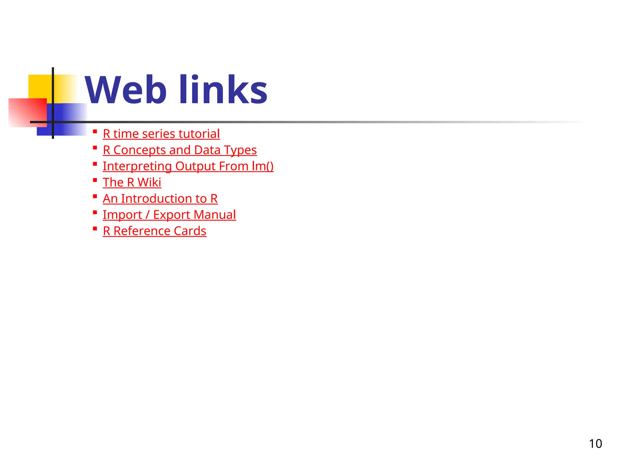 10
Web links

R time series tutorial

R Concepts and Data Types

Interpreting Output From lm()

The R Wiki

An Introduction to R

Import / Export Manual

R Reference Cards
 