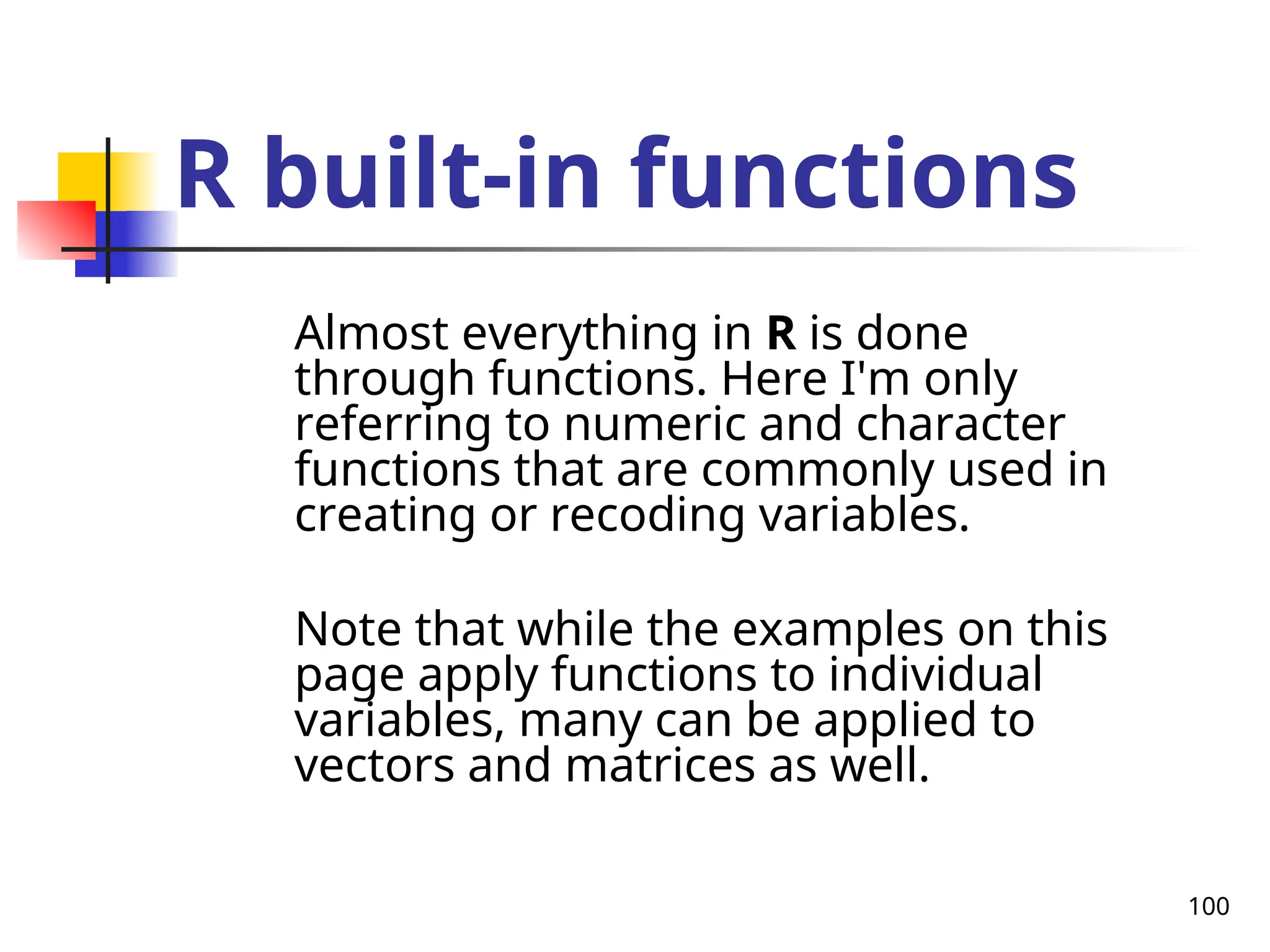 100
R built-in functions
Almost everything in R is done
through functions. Here I'm only
referring to numeric and character
functions that are commonly used in
creating or recoding variables.
Note that while the examples on this
page apply functions to individual
variables, many can be applied to
vectors and matrices as well.
 