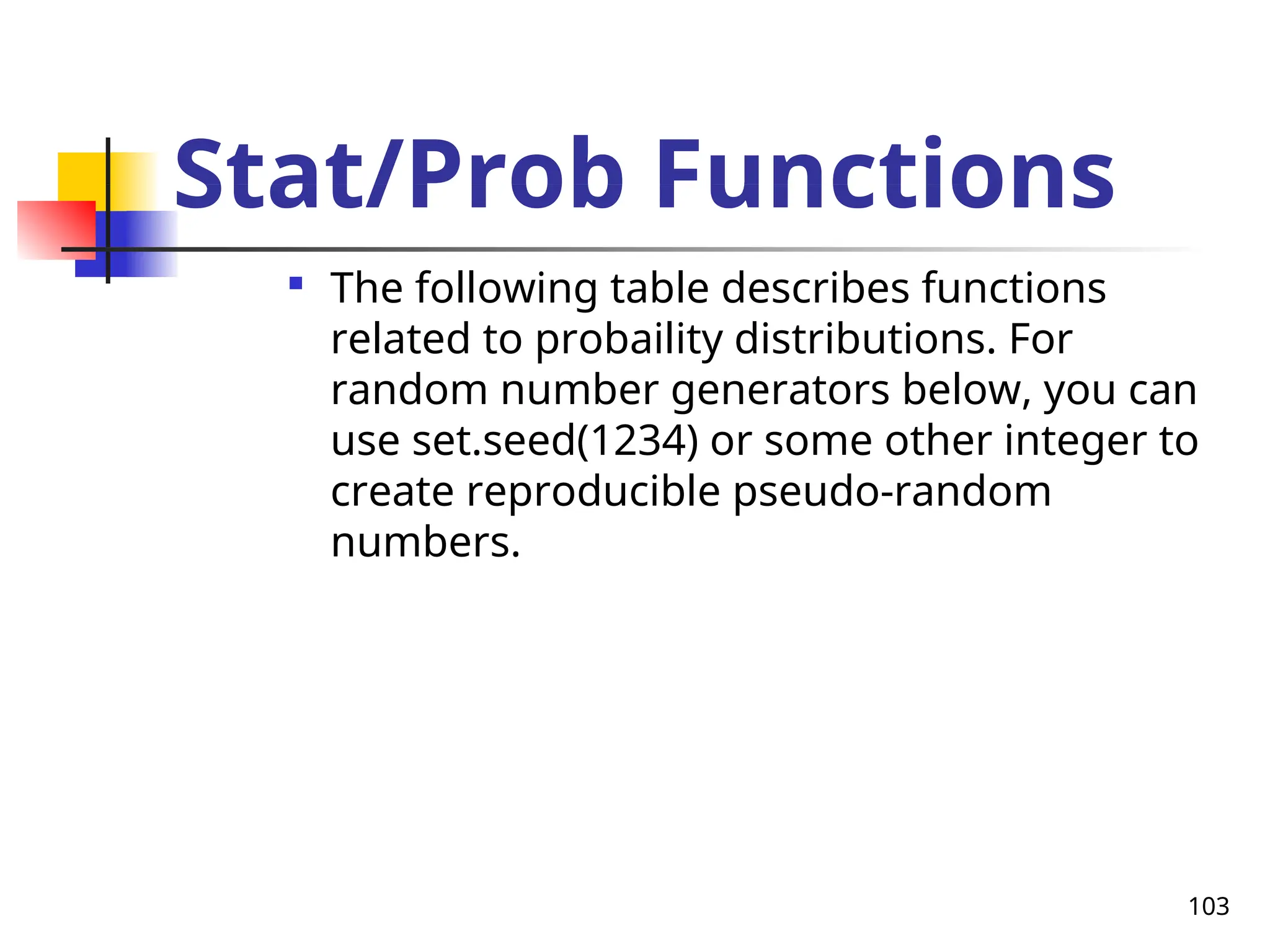 103
Stat/Prob Functions

The following table describes functions
related to probaility distributions. For
random number generators below, you can
use set.seed(1234) or some other integer to
create reproducible pseudo-random
numbers.
 
