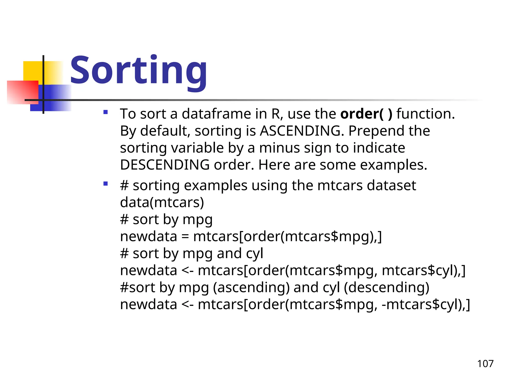 107
Sorting

To sort a dataframe in R, use the order( ) function.
By default, sorting is ASCENDING. Prepend the
sorting variable by a minus sign to indicate
DESCENDING order. Here are some examples.

# sorting examples using the mtcars dataset
data(mtcars)
# sort by mpg
newdata = mtcars[order(mtcars$mpg),]
# sort by mpg and cyl
newdata <- mtcars[order(mtcars$mpg, mtcars$cyl),]
#sort by mpg (ascending) and cyl (descending)
newdata <- mtcars[order(mtcars$mpg, -mtcars$cyl),]
 