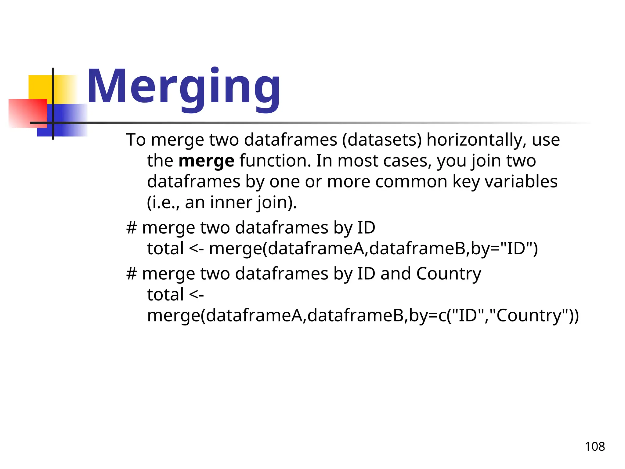 108
Merging
To merge two dataframes (datasets) horizontally, use
the merge function. In most cases, you join two
dataframes by one or more common key variables
(i.e., an inner join).
# merge two dataframes by ID
total <- merge(dataframeA,dataframeB,by="ID")
# merge two dataframes by ID and Country
total <-
merge(dataframeA,dataframeB,by=c("ID","Country"))
 