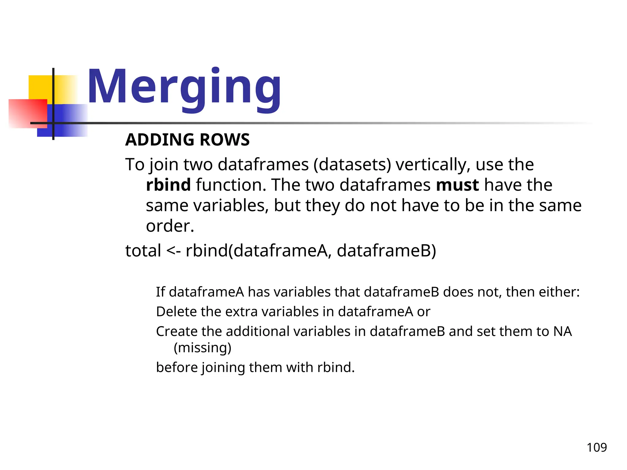 109
Merging
ADDING ROWS
To join two dataframes (datasets) vertically, use the
rbind function. The two dataframes must have the
same variables, but they do not have to be in the same
order.
total <- rbind(dataframeA, dataframeB)
If dataframeA has variables that dataframeB does not, then either:
Delete the extra variables in dataframeA or
Create the additional variables in dataframeB and set them to NA
(missing)
before joining them with rbind.
 