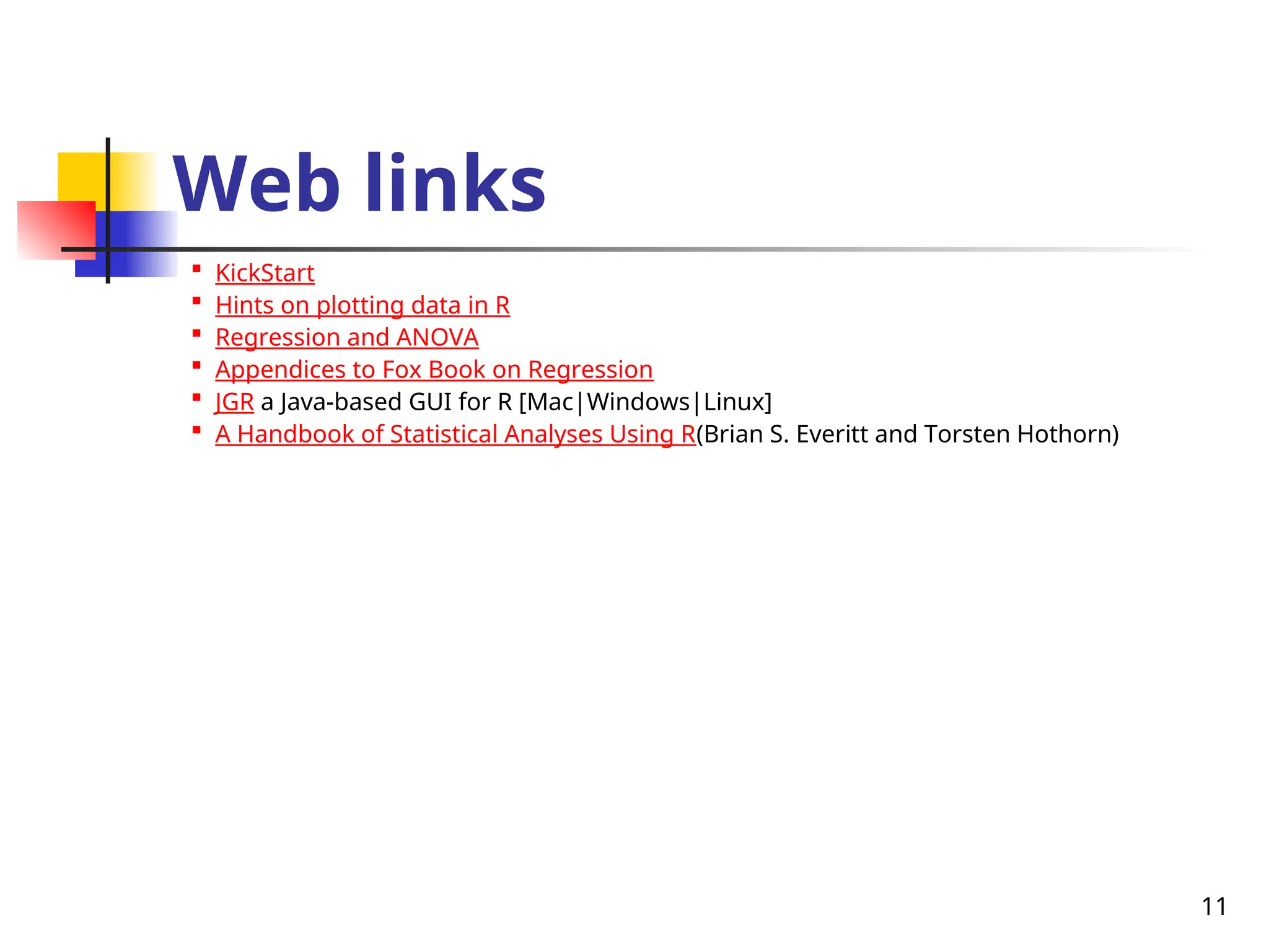 11
Web links

KickStart

Hints on plotting data in R

Regression and ANOVA

Appendices to Fox Book on Regression

JGR a Java-based GUI for R [Mac|Windows|Linux]

A Handbook of Statistical Analyses Using R(Brian S. Everitt and Torsten Hothorn)
 