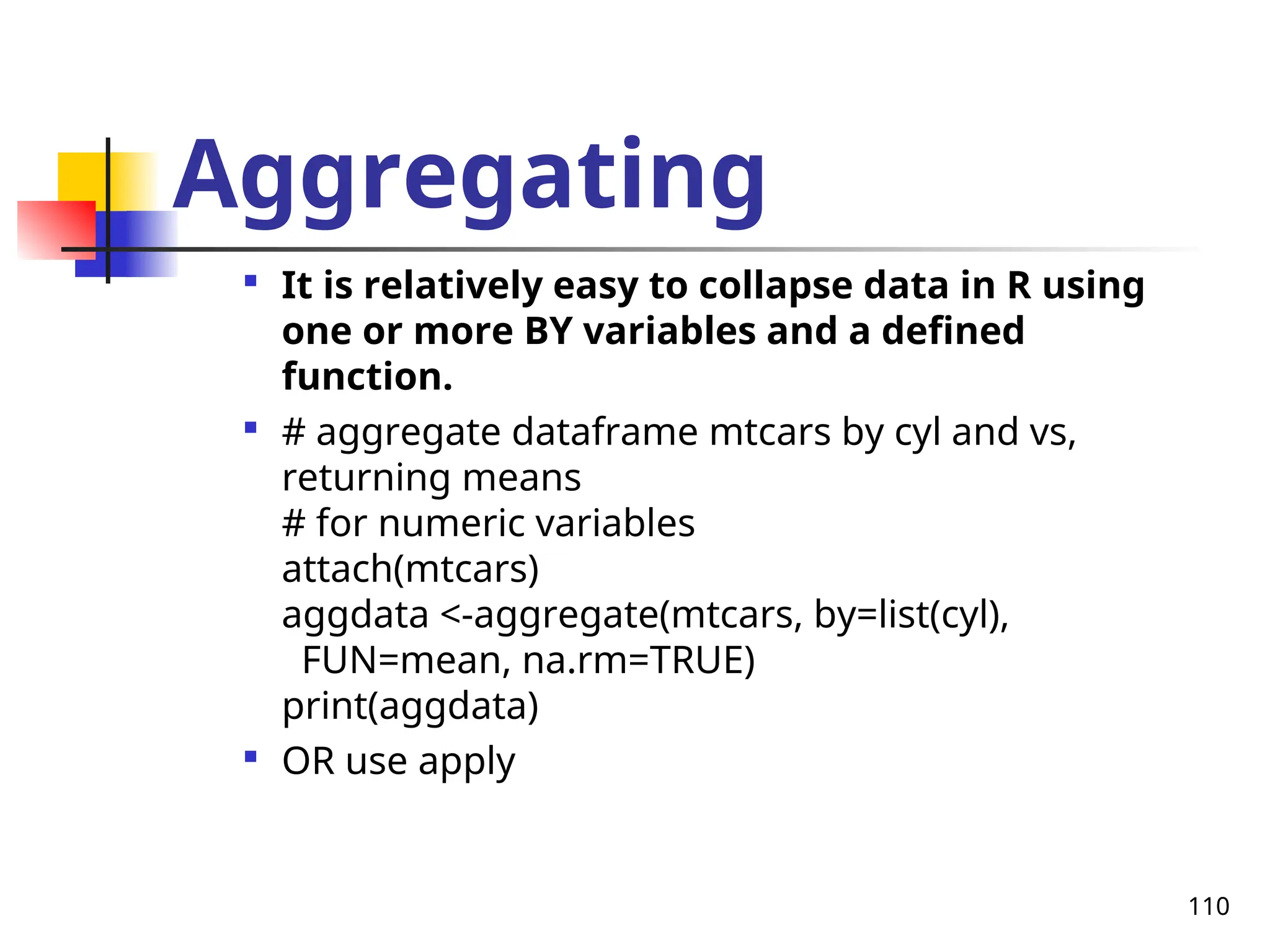 110
Aggregating

It is relatively easy to collapse data in R using
one or more BY variables and a defined
function.

# aggregate dataframe mtcars by cyl and vs,
returning means
# for numeric variables
attach(mtcars)
aggdata <-aggregate(mtcars, by=list(cyl),
FUN=mean, na.rm=TRUE)
print(aggdata)

OR use apply
 