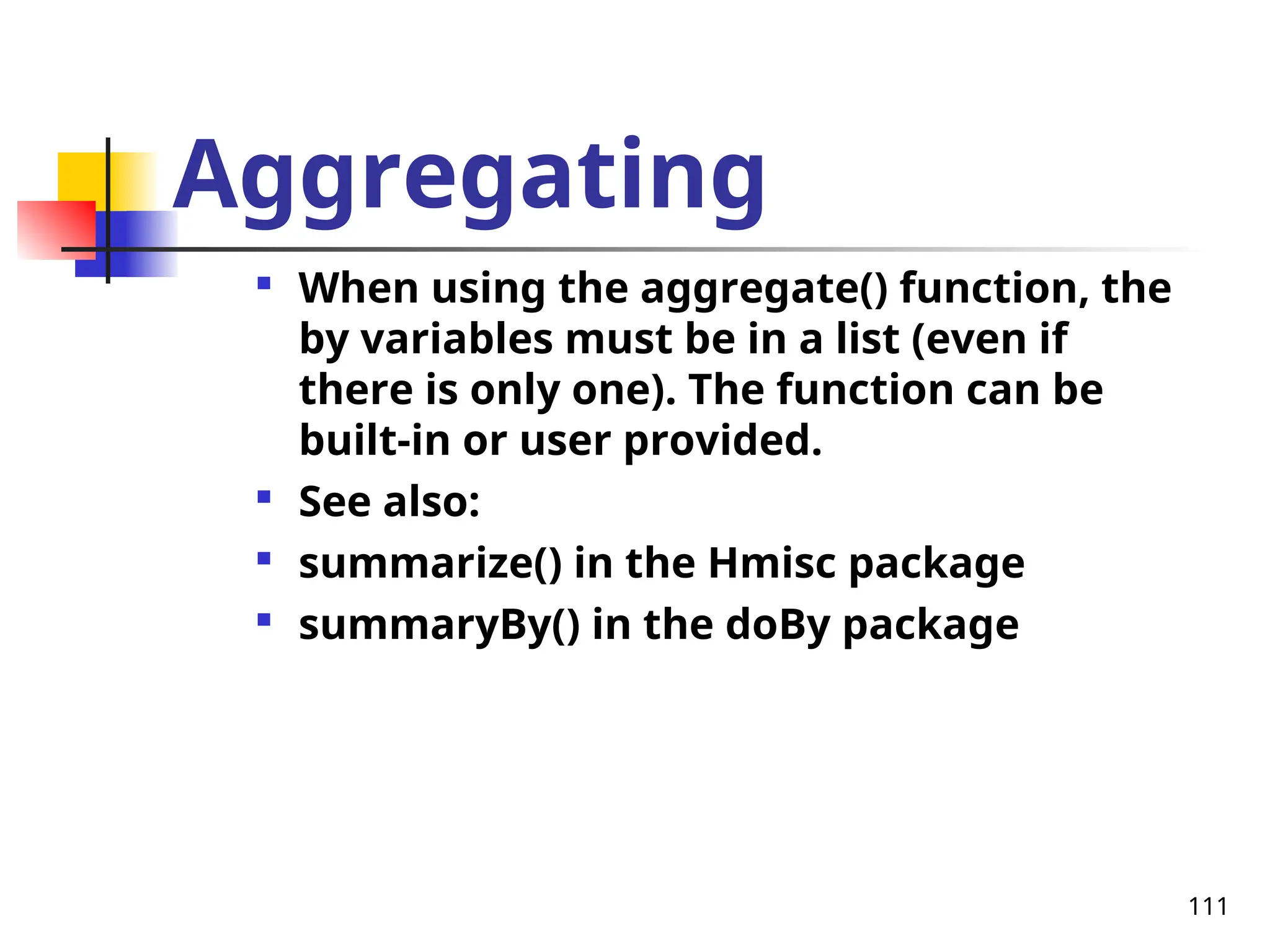 111
Aggregating

When using the aggregate() function, the
by variables must be in a list (even if
there is only one). The function can be
built-in or user provided.

See also:

summarize() in the Hmisc package

summaryBy() in the doBy package
 