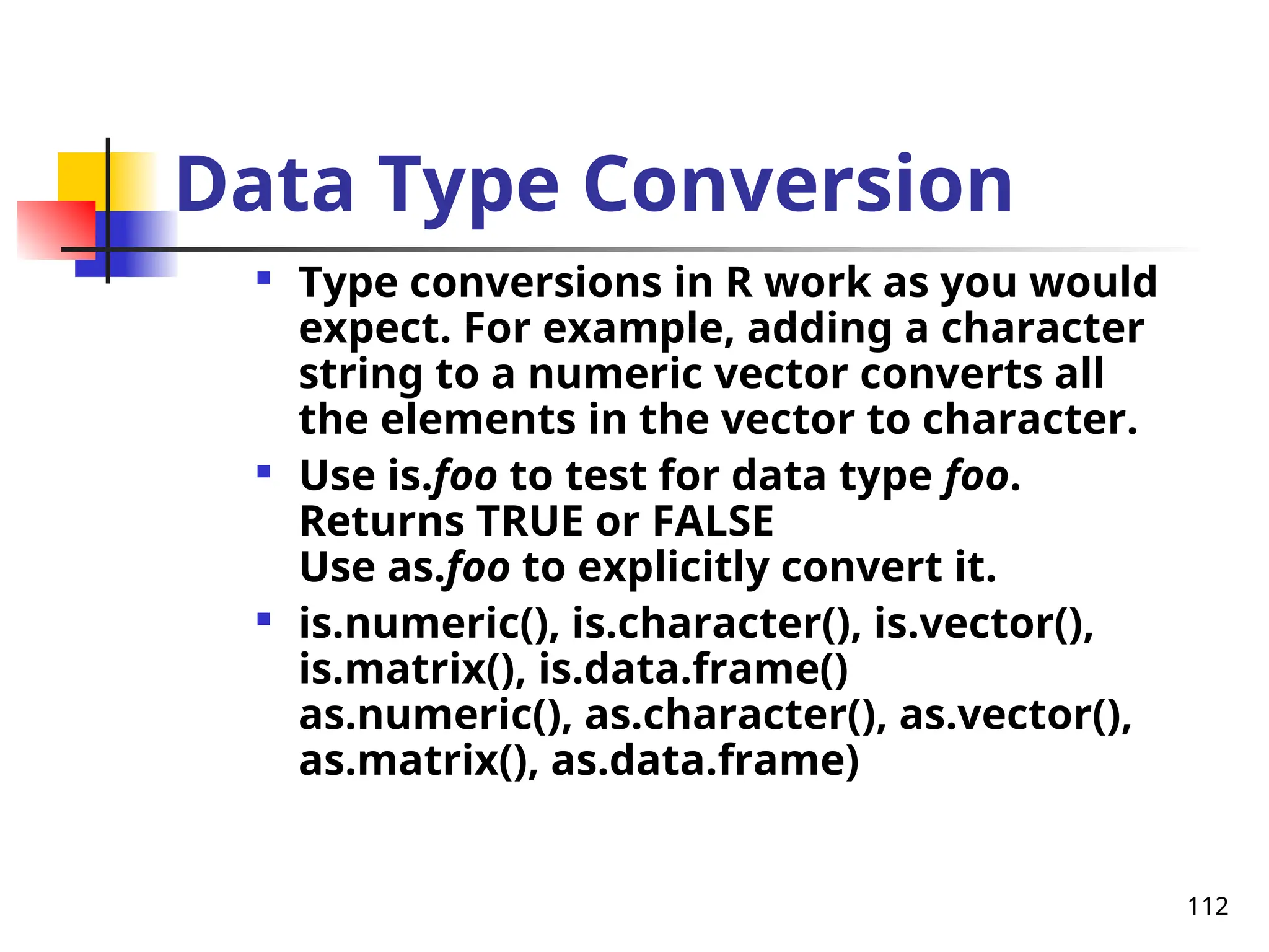 112
Data Type Conversion

Type conversions in R work as you would
expect. For example, adding a character
string to a numeric vector converts all
the elements in the vector to character.

Use is.foo to test for data type foo.
Returns TRUE or FALSE
Use as.foo to explicitly convert it.

is.numeric(), is.character(), is.vector(),
is.matrix(), is.data.frame()
as.numeric(), as.character(), as.vector(),
as.matrix(), as.data.frame)
 
