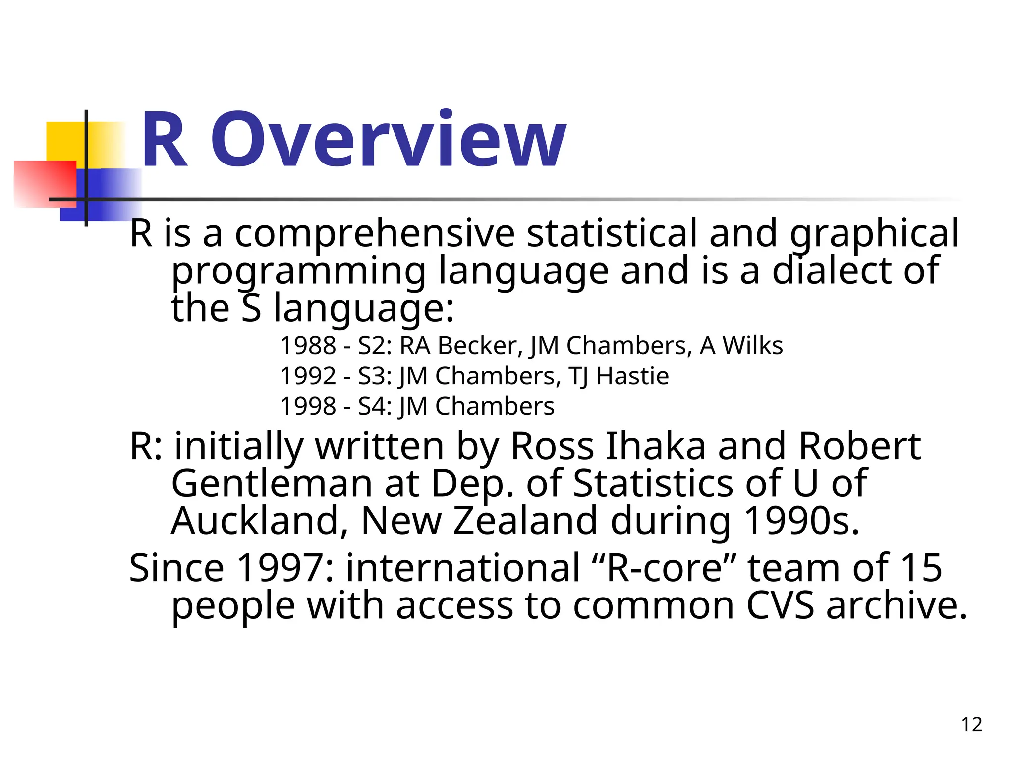 12
R Overview
R is a comprehensive statistical and graphical
programming language and is a dialect of
the S language:
1988 - S2: RA Becker, JM Chambers, A Wilks
1992 - S3: JM Chambers, TJ Hastie
1998 - S4: JM Chambers
R: initially written by Ross Ihaka and Robert
Gentleman at Dep. of Statistics of U of
Auckland, New Zealand during 1990s.
Since 1997: international “R-core” team of 15
people with access to common CVS archive.
 