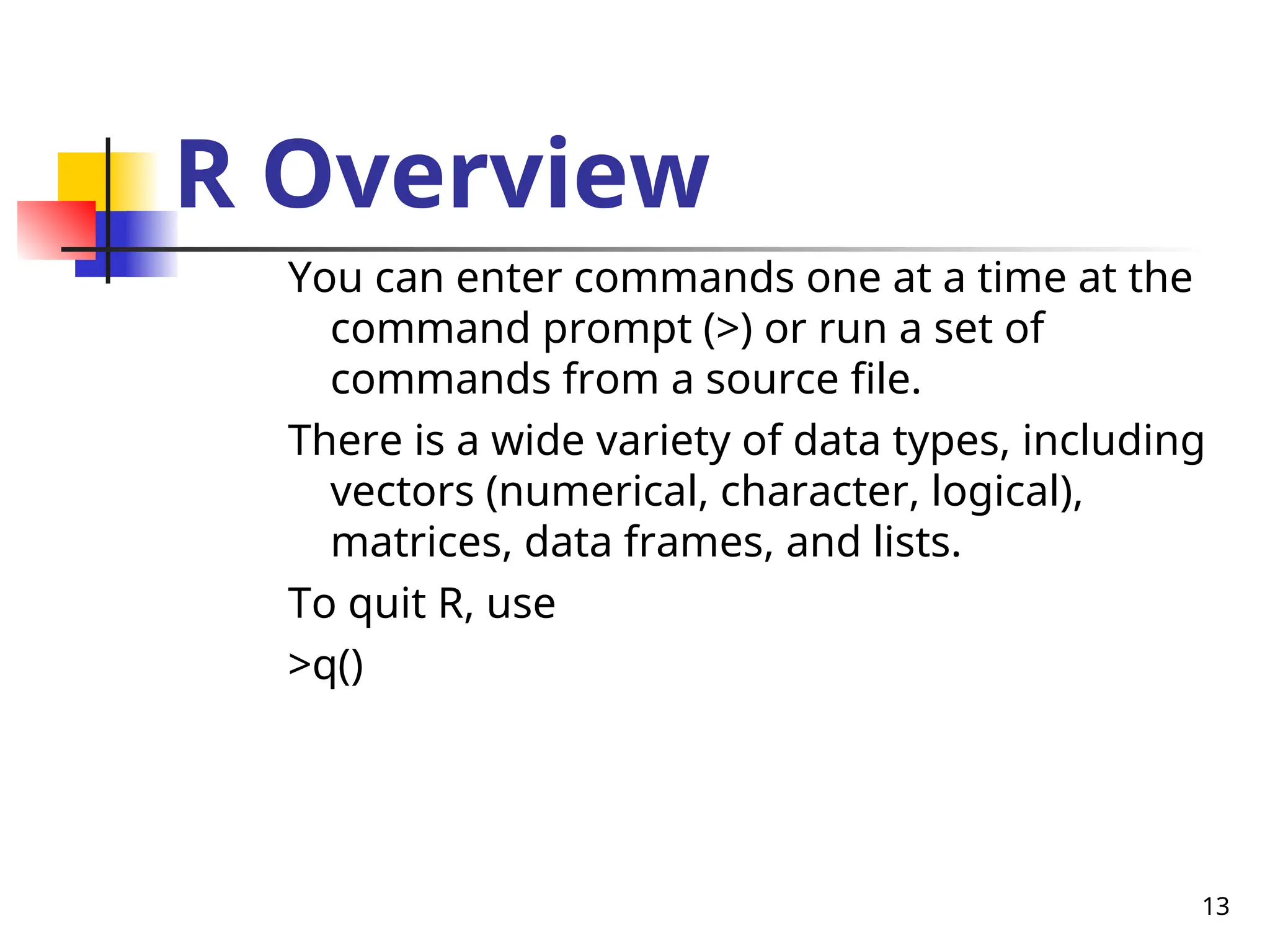 13
R Overview
You can enter commands one at a time at the
command prompt (>) or run a set of
commands from a source file.
There is a wide variety of data types, including
vectors (numerical, character, logical),
matrices, data frames, and lists.
To quit R, use
>q()
 