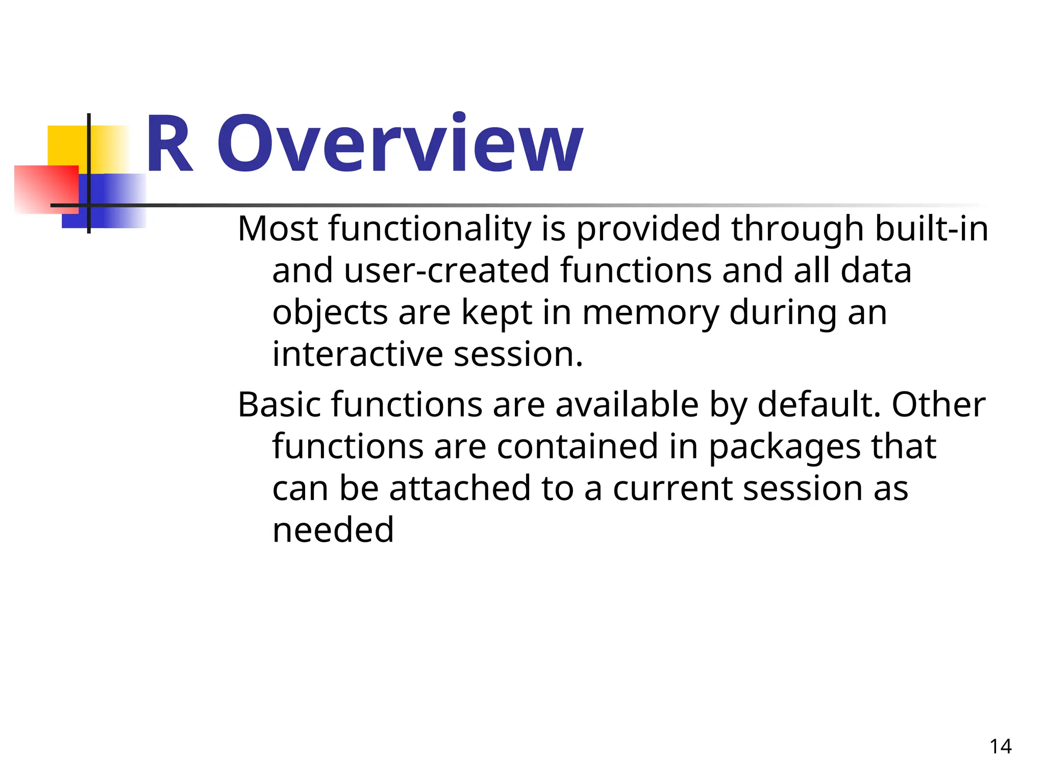 14
R Overview
Most functionality is provided through built-in
and user-created functions and all data
objects are kept in memory during an
interactive session.
Basic functions are available by default. Other
functions are contained in packages that
can be attached to a current session as
needed
 