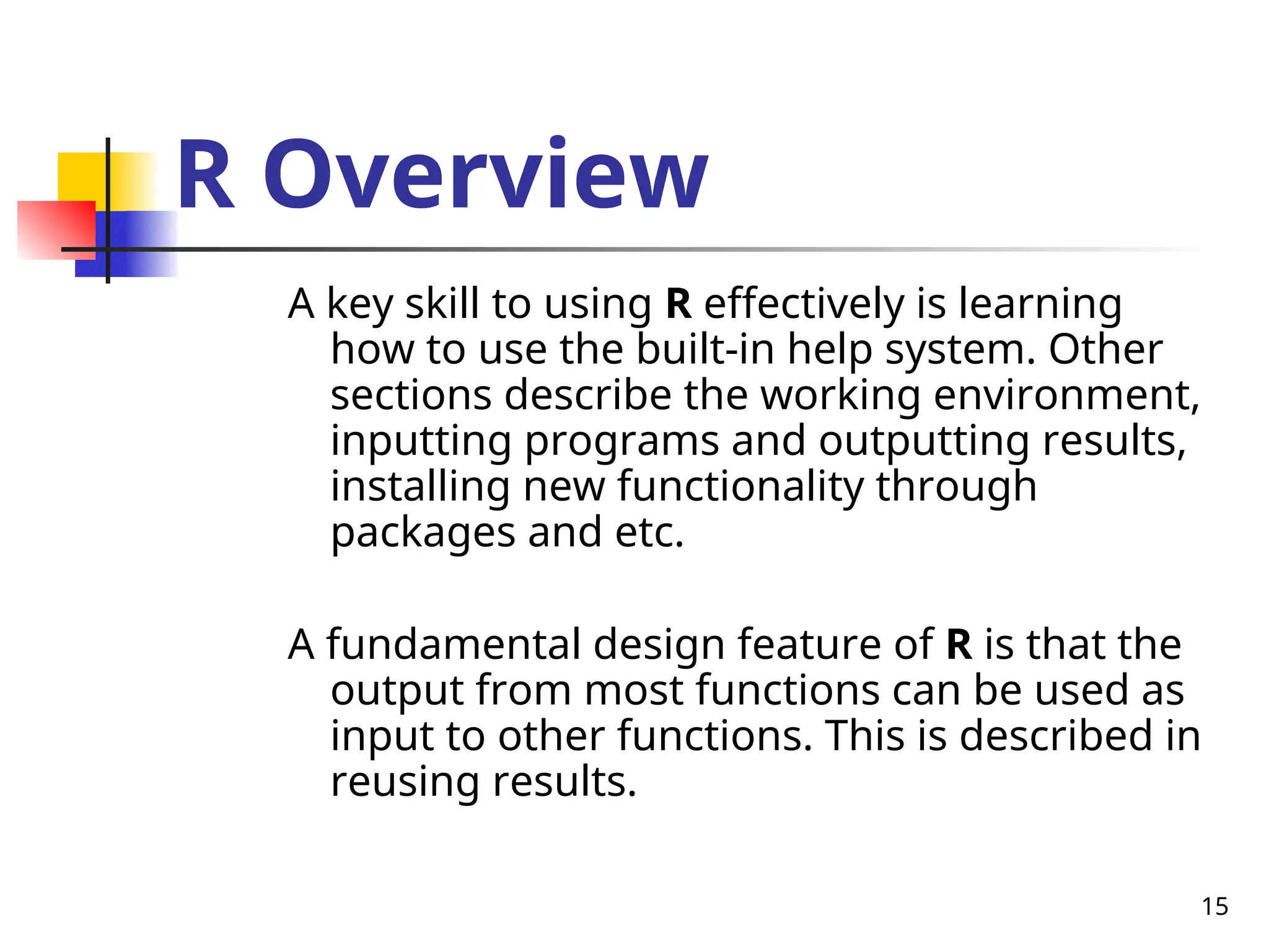 15
R Overview
A key skill to using R effectively is learning
how to use the built-in help system. Other
sections describe the working environment,
inputting programs and outputting results,
installing new functionality through
packages and etc.
A fundamental design feature of R is that the
output from most functions can be used as
input to other functions. This is described in
reusing results.
 