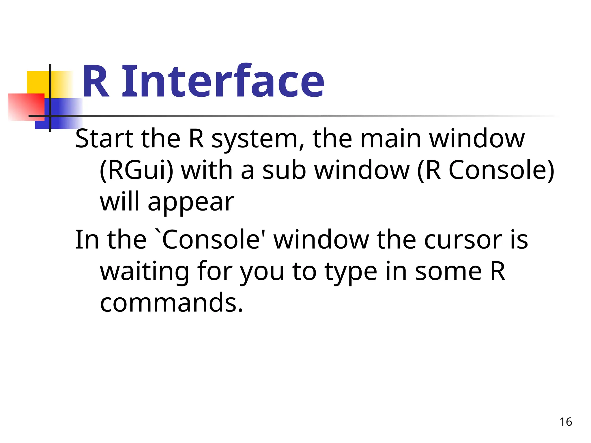 16
R Interface
Start the R system, the main window
(RGui) with a sub window (R Console)
will appear
In the `Console' window the cursor is
waiting for you to type in some R
commands.
 