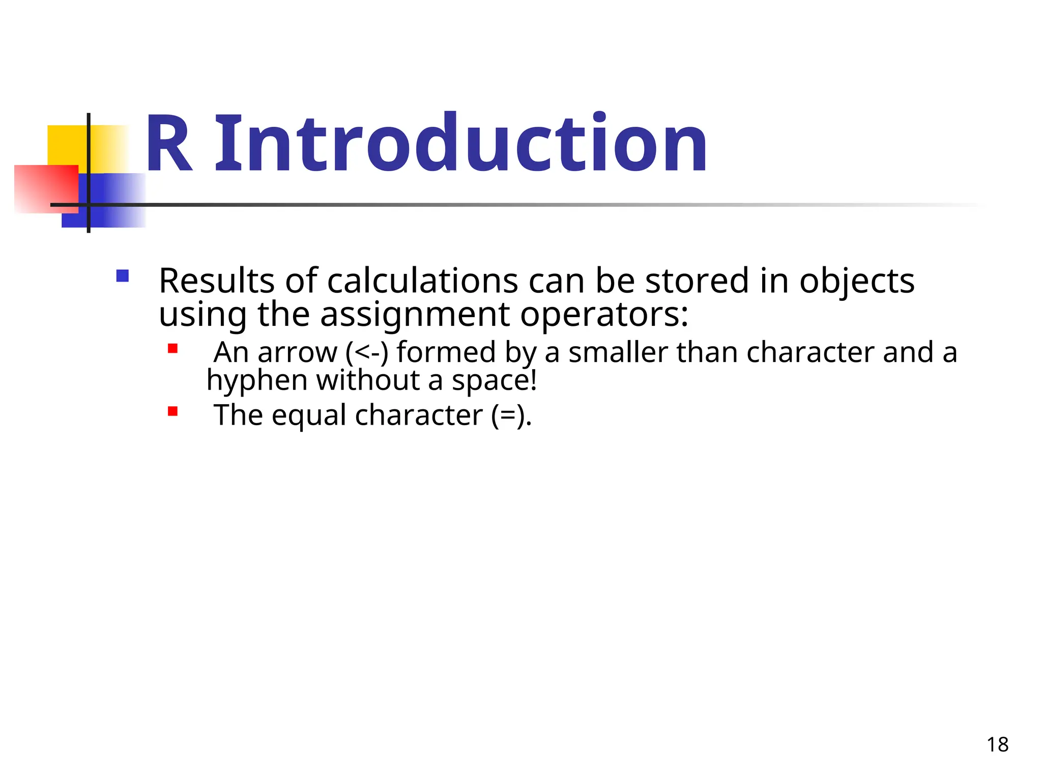 18
R Introduction
 Results of calculations can be stored in objects
using the assignment operators:

An arrow (<-) formed by a smaller than character and a
hyphen without a space!

The equal character (=).
 