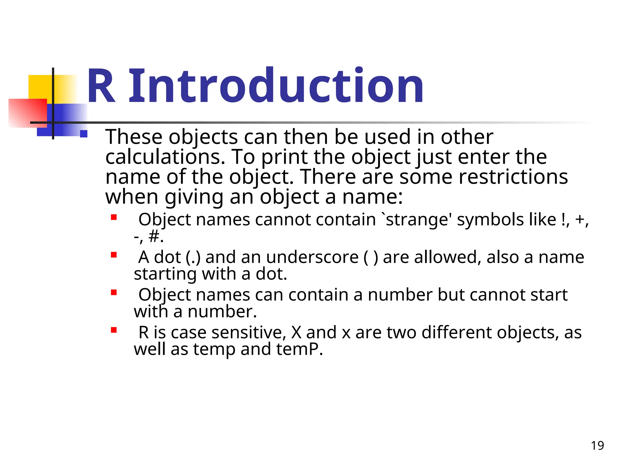 19
R Introduction
 These objects can then be used in other
calculations. To print the object just enter the
name of the object. There are some restrictions
when giving an object a name:

Object names cannot contain `strange' symbols like !, +,
-, #.
 A dot (.) and an underscore ( ) are allowed, also a name
starting with a dot.

Object names can contain a number but cannot start
with a number.

R is case sensitive, X and x are two different objects, as
well as temp and temP.
 