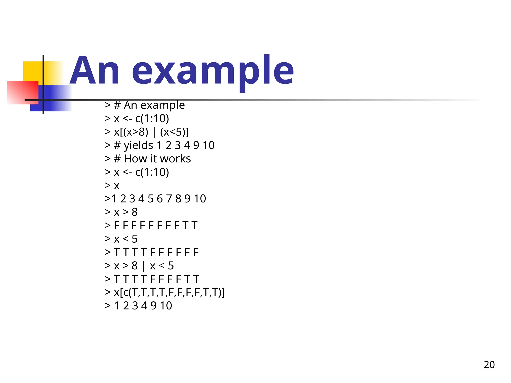 20
An example
> # An example
> x <- c(1:10)
> x[(x>8) | (x<5)]
> # yields 1 2 3 4 9 10
> # How it works
> x <- c(1:10)
> x
>1 2 3 4 5 6 7 8 9 10
> x > 8
> F F F F F F F F T T
> x < 5
> T T T T F F F F F F
> x > 8 | x < 5
> T T T T F F F F T T
> x[c(T,T,T,T,F,F,F,F,T,T)]
> 1 2 3 4 9 10
 