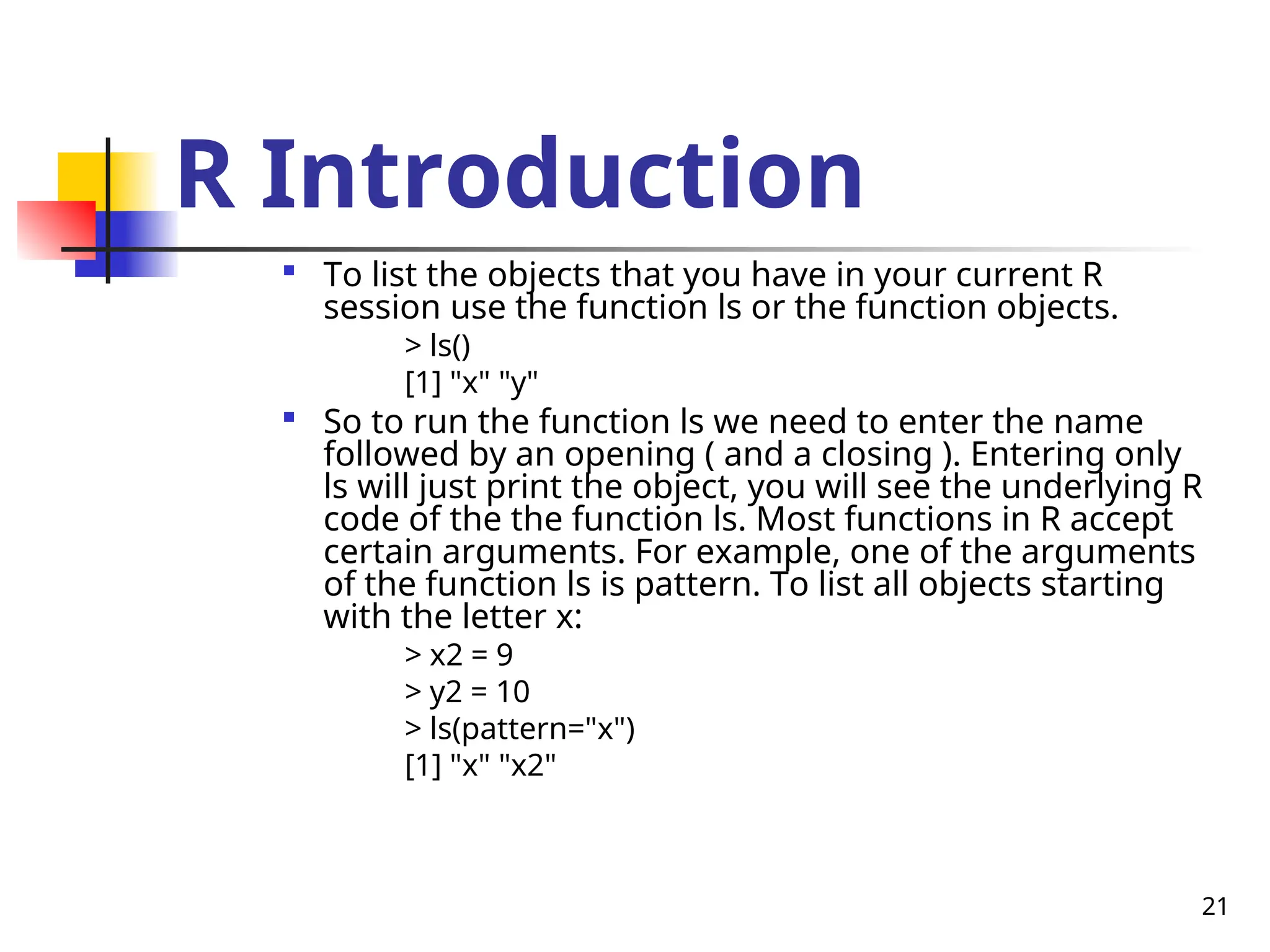 21
R Introduction

To list the objects that you have in your current R
session use the function ls or the function objects.
> ls()
[1] "x" "y"

So to run the function ls we need to enter the name
followed by an opening ( and a closing ). Entering only
ls will just print the object, you will see the underlying R
code of the the function ls. Most functions in R accept
certain arguments. For example, one of the arguments
of the function ls is pattern. To list all objects starting
with the letter x:
> x2 = 9
> y2 = 10
> ls(pattern="x")
[1] "x" "x2"
 