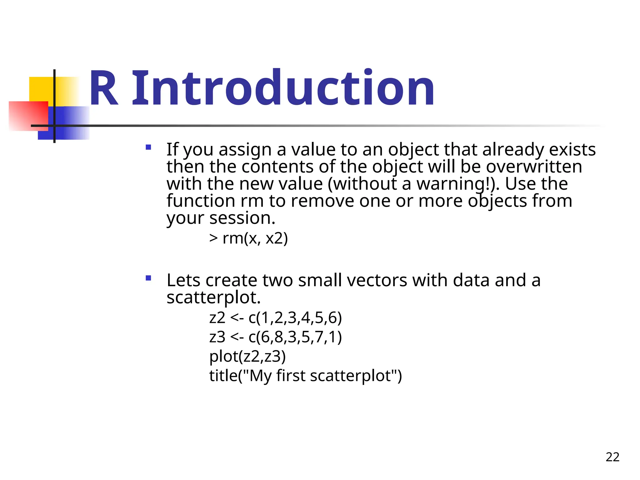 22
R Introduction

If you assign a value to an object that already exists
then the contents of the object will be overwritten
with the new value (without a warning!). Use the
function rm to remove one or more objects from
your session.
> rm(x, x2)

Lets create two small vectors with data and a
scatterplot.
z2 <- c(1,2,3,4,5,6)
z3 <- c(6,8,3,5,7,1)
plot(z2,z3)
title("My first scatterplot")
 