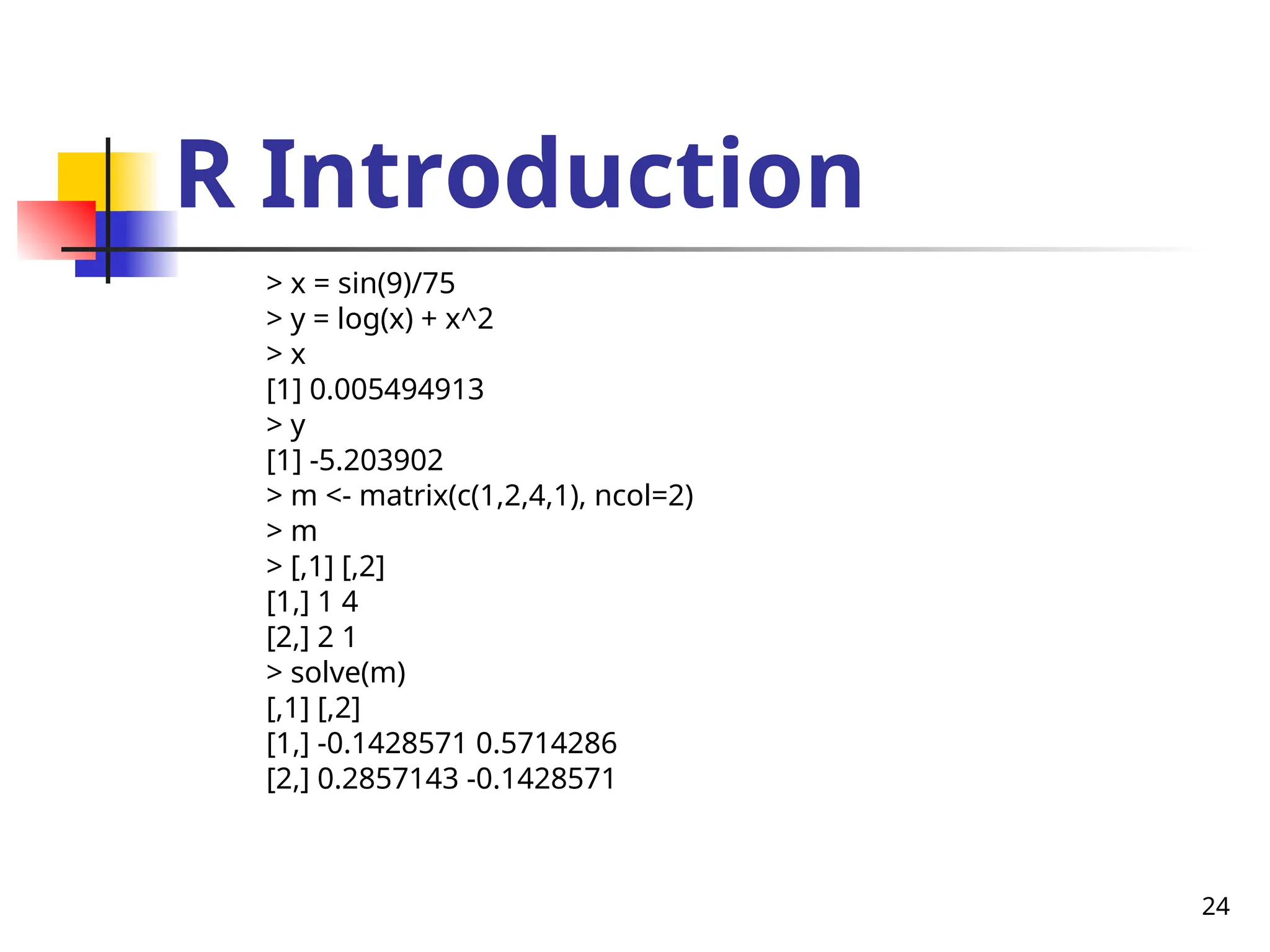 24
R Introduction
> x = sin(9)/75
> y = log(x) + x^2
> x
[1] 0.005494913
> y
[1] -5.203902
> m <- matrix(c(1,2,4,1), ncol=2)
> m
> [,1] [,2]
[1,] 1 4
[2,] 2 1
> solve(m)
[,1] [,2]
[1,] -0.1428571 0.5714286
[2,] 0.2857143 -0.1428571
 
