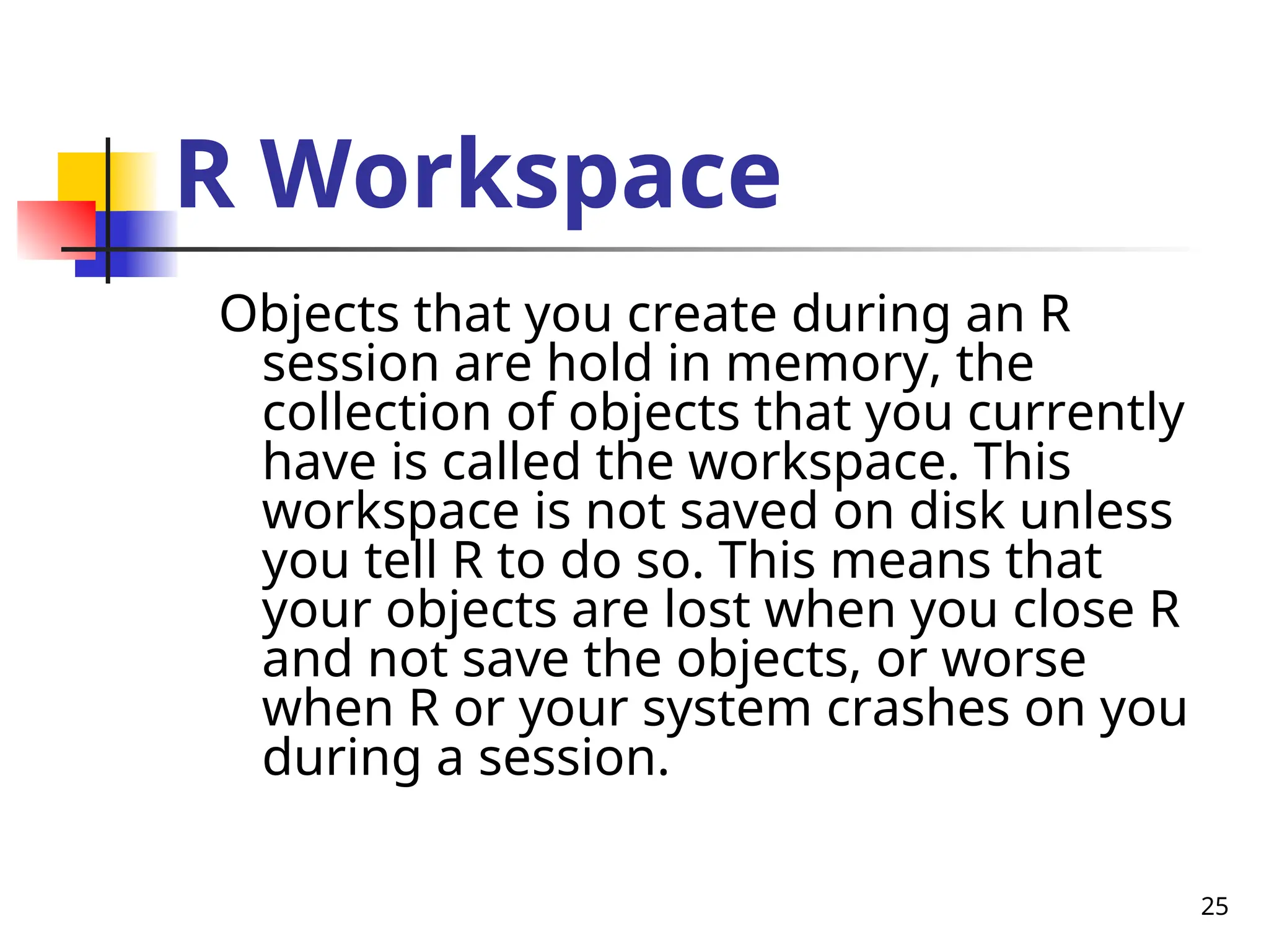 25
R Workspace
Objects that you create during an R
session are hold in memory, the
collection of objects that you currently
have is called the workspace. This
workspace is not saved on disk unless
you tell R to do so. This means that
your objects are lost when you close R
and not save the objects, or worse
when R or your system crashes on you
during a session.
 