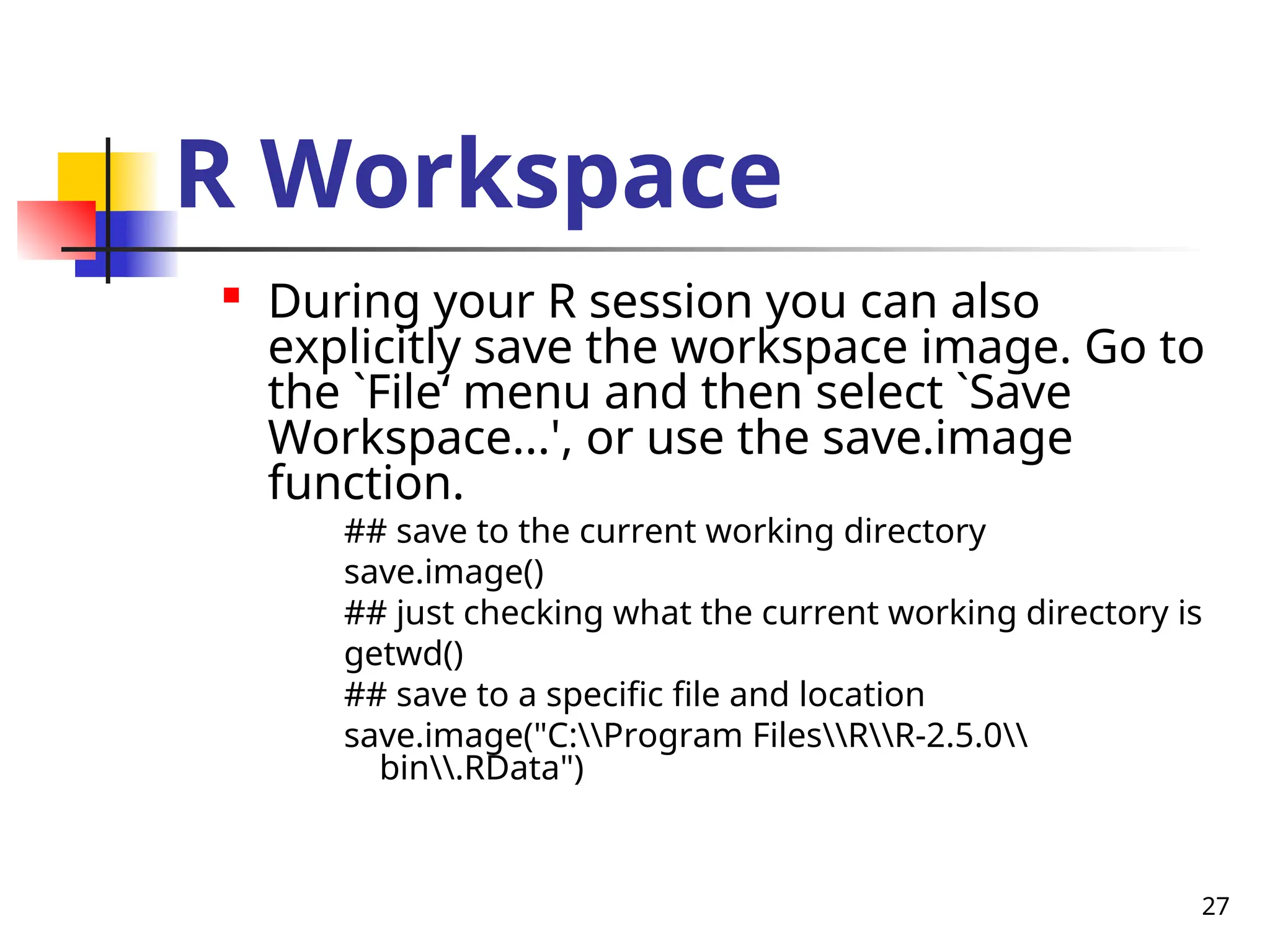 27
R Workspace

During your R session you can also
explicitly save the workspace image. Go to
the `File‘ menu and then select `Save
Workspace...', or use the save.image
function.
## save to the current working directory
save.image()
## just checking what the current working directory is
getwd()
## save to a specific file and location
save.image("C:Program FilesRR-2.5.0
bin.RData")
 