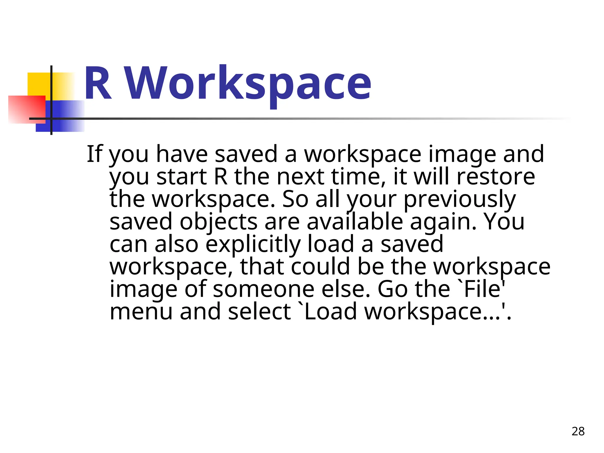 28
R Workspace
If you have saved a workspace image and
you start R the next time, it will restore
the workspace. So all your previously
saved objects are available again. You
can also explicitly load a saved
workspace, that could be the workspace
image of someone else. Go the `File'
menu and select `Load workspace...'.
 