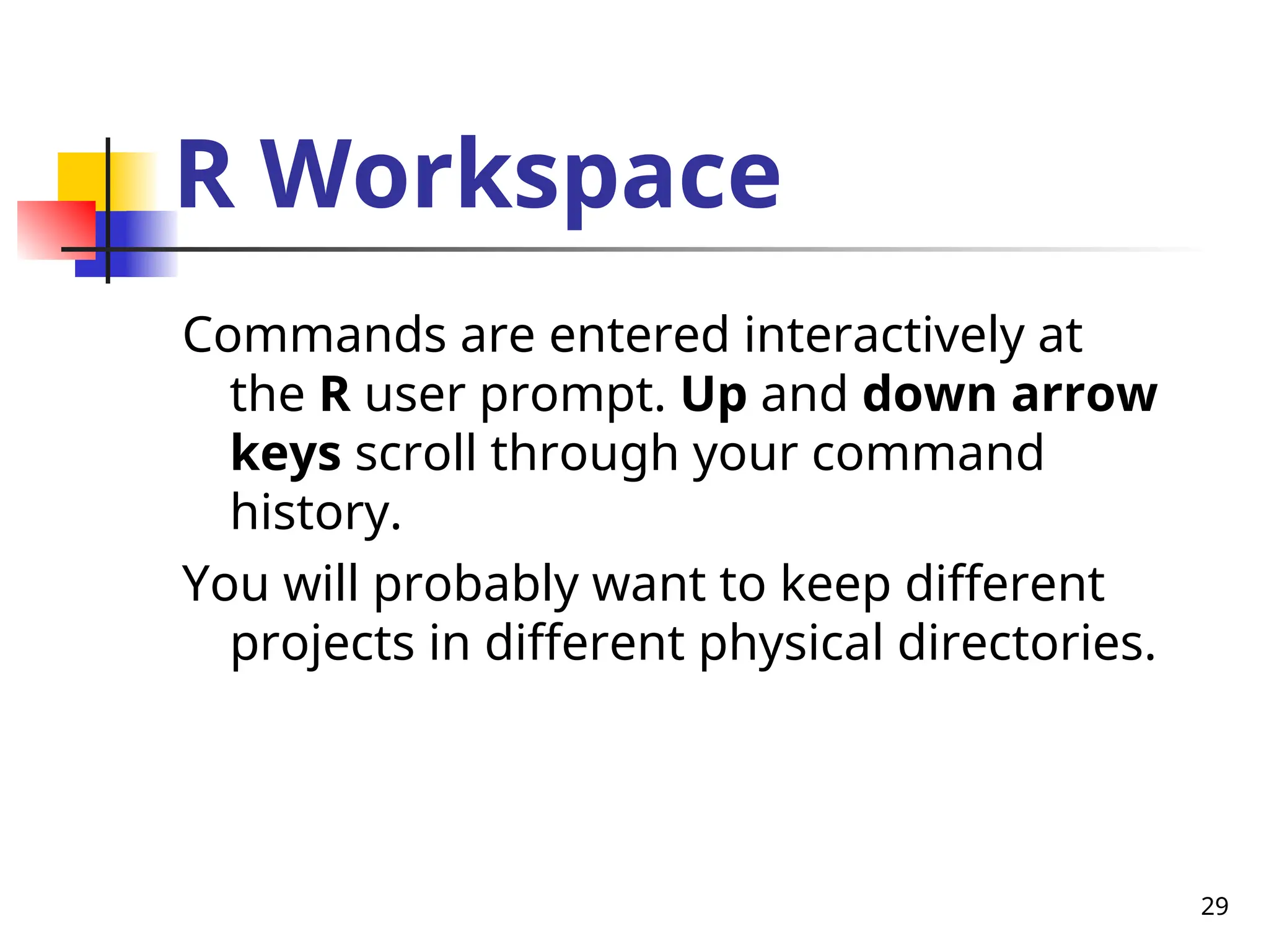 29
R Workspace
Commands are entered interactively at
the R user prompt. Up and down arrow
keys scroll through your command
history.
You will probably want to keep different
projects in different physical directories.
 