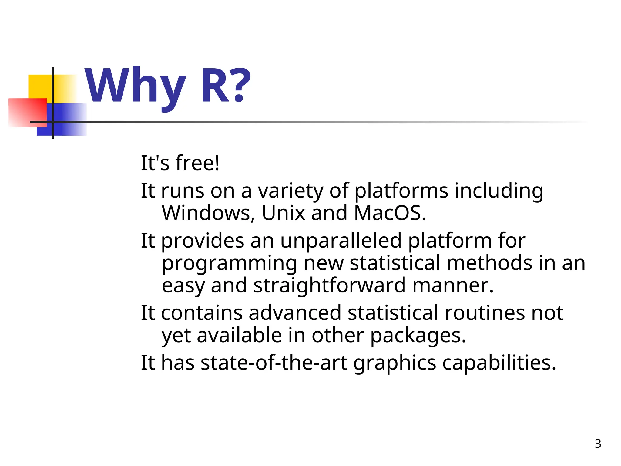 3
Why R?
It's free!
It runs on a variety of platforms including
Windows, Unix and MacOS.
It provides an unparalleled platform for
programming new statistical methods in an
easy and straightforward manner.
It contains advanced statistical routines not
yet available in other packages.
It has state-of-the-art graphics capabilities.
 