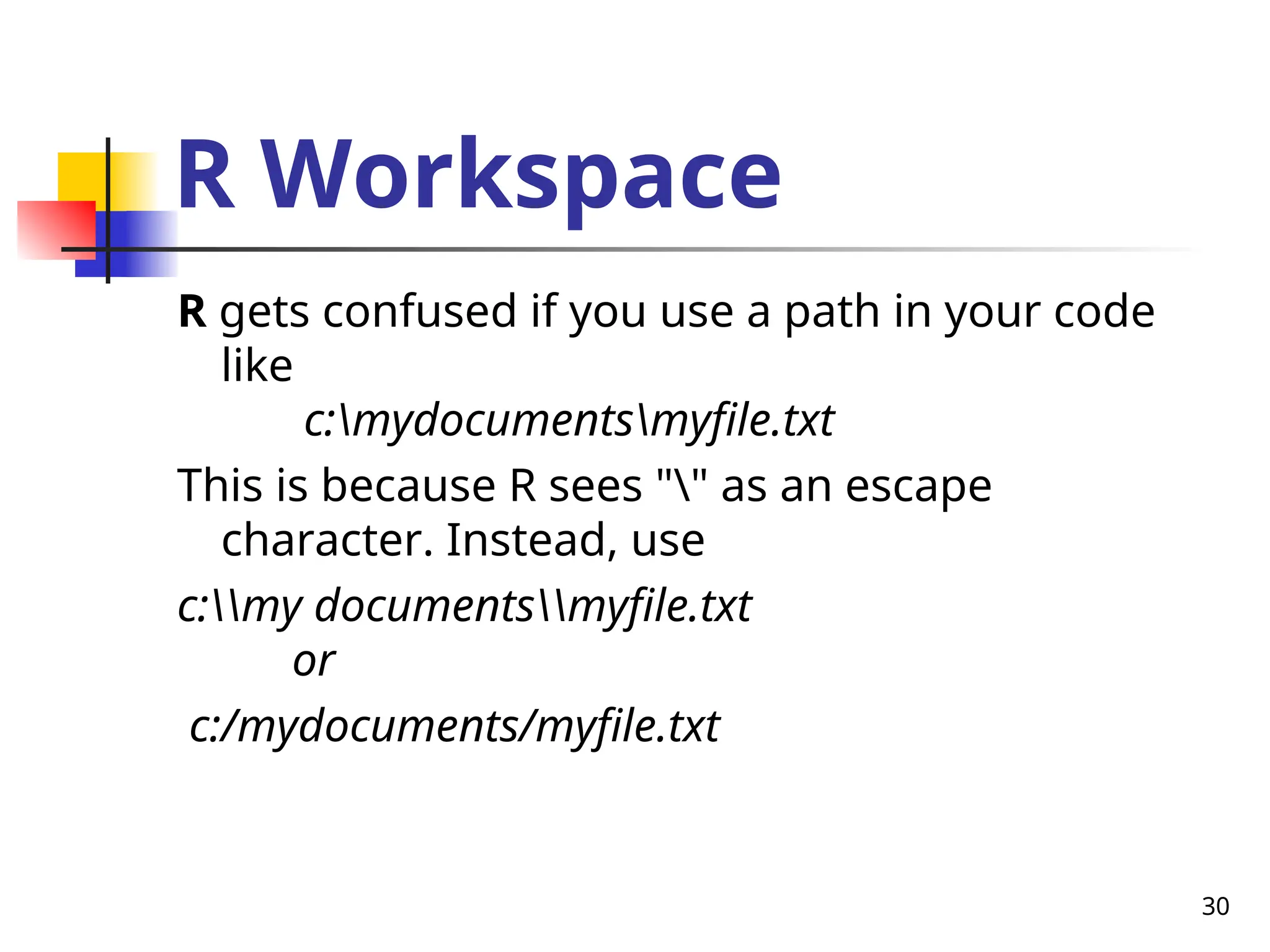 30
R Workspace
R gets confused if you use a path in your code
like
c:mydocumentsmyfile.txt
This is because R sees "" as an escape
character. Instead, use
c:my documentsmyfile.txt
or
c:/mydocuments/myfile.txt
 