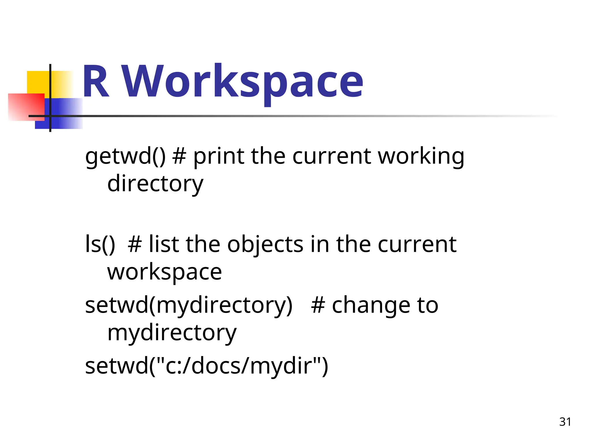 31
R Workspace
getwd() # print the current working
directory
ls() # list the objects in the current
workspace
setwd(mydirectory) # change to
mydirectory
setwd("c:/docs/mydir")
 