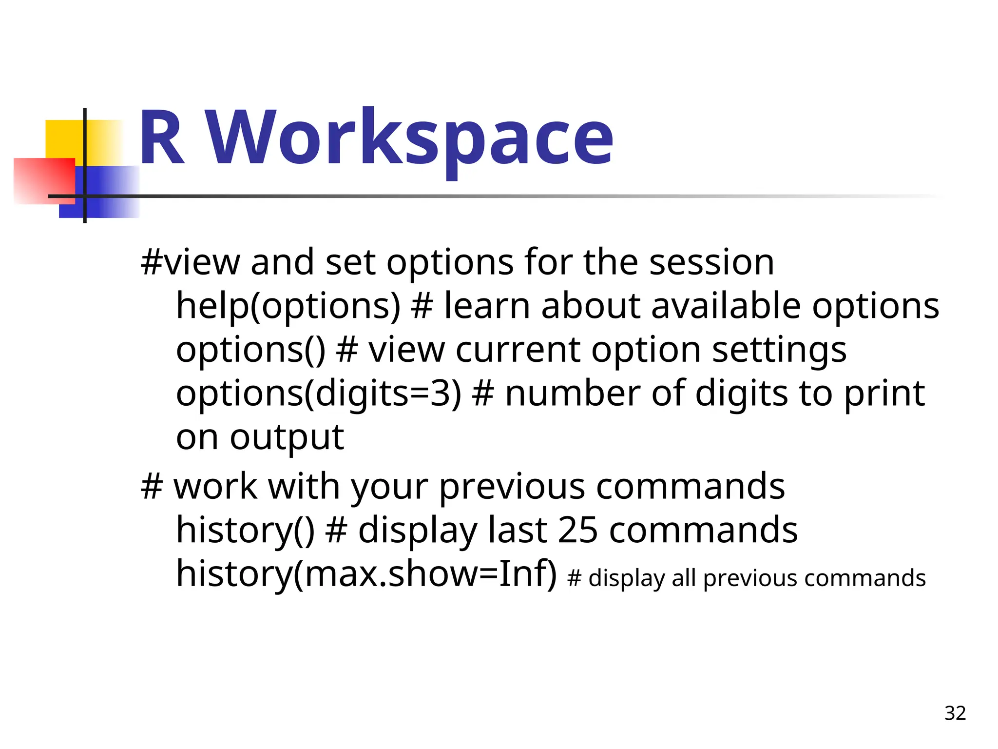 32
R Workspace
#view and set options for the session
help(options) # learn about available options
options() # view current option settings
options(digits=3) # number of digits to print
on output
# work with your previous commands
history() # display last 25 commands
history(max.show=Inf) # display all previous commands
 