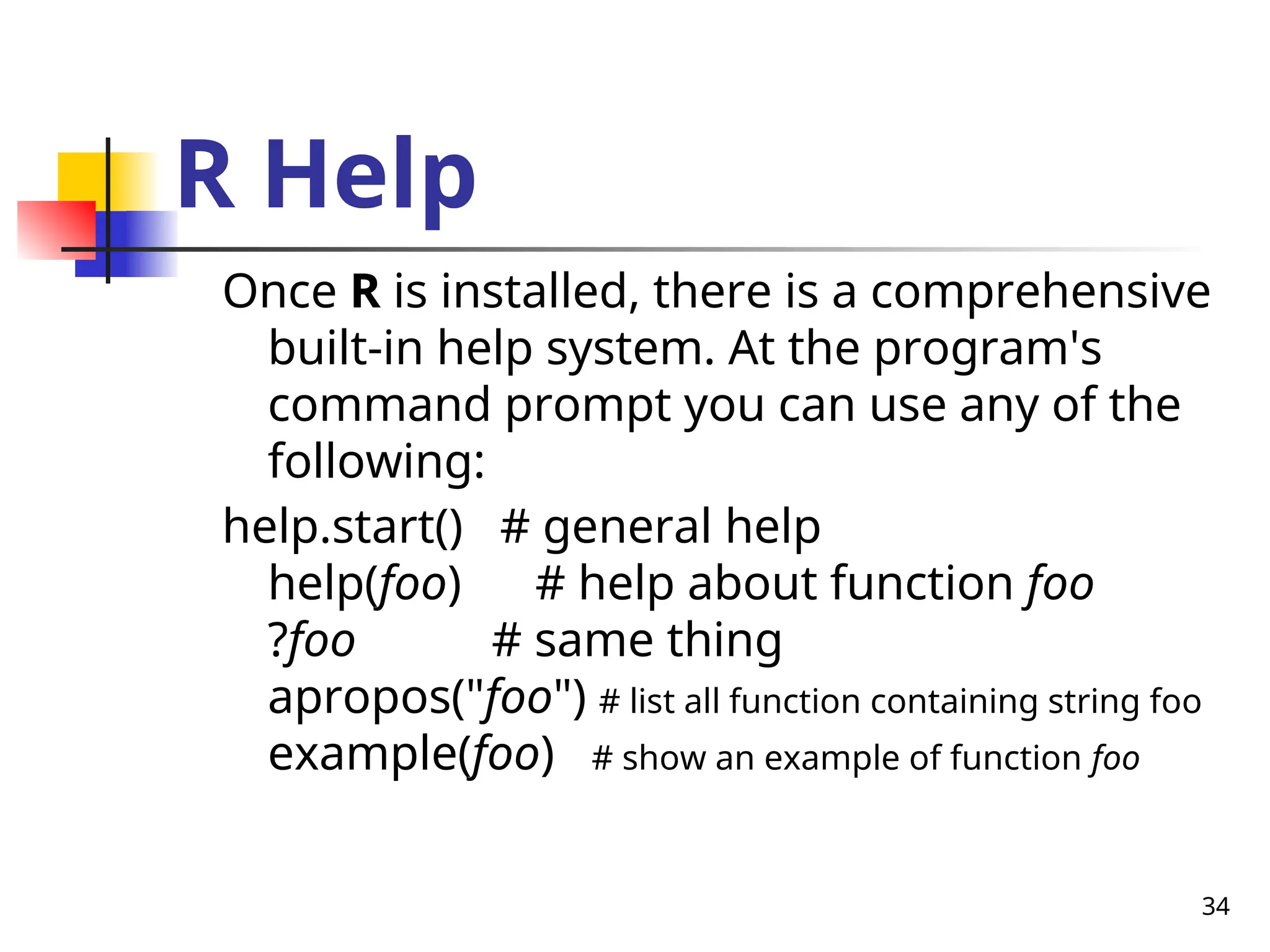 34
R Help
Once R is installed, there is a comprehensive
built-in help system. At the program's
command prompt you can use any of the
following:
help.start() # general help
help(foo) # help about function foo
?foo # same thing
apropos("foo") # list all function containing string foo
example(foo) # show an example of function foo
 