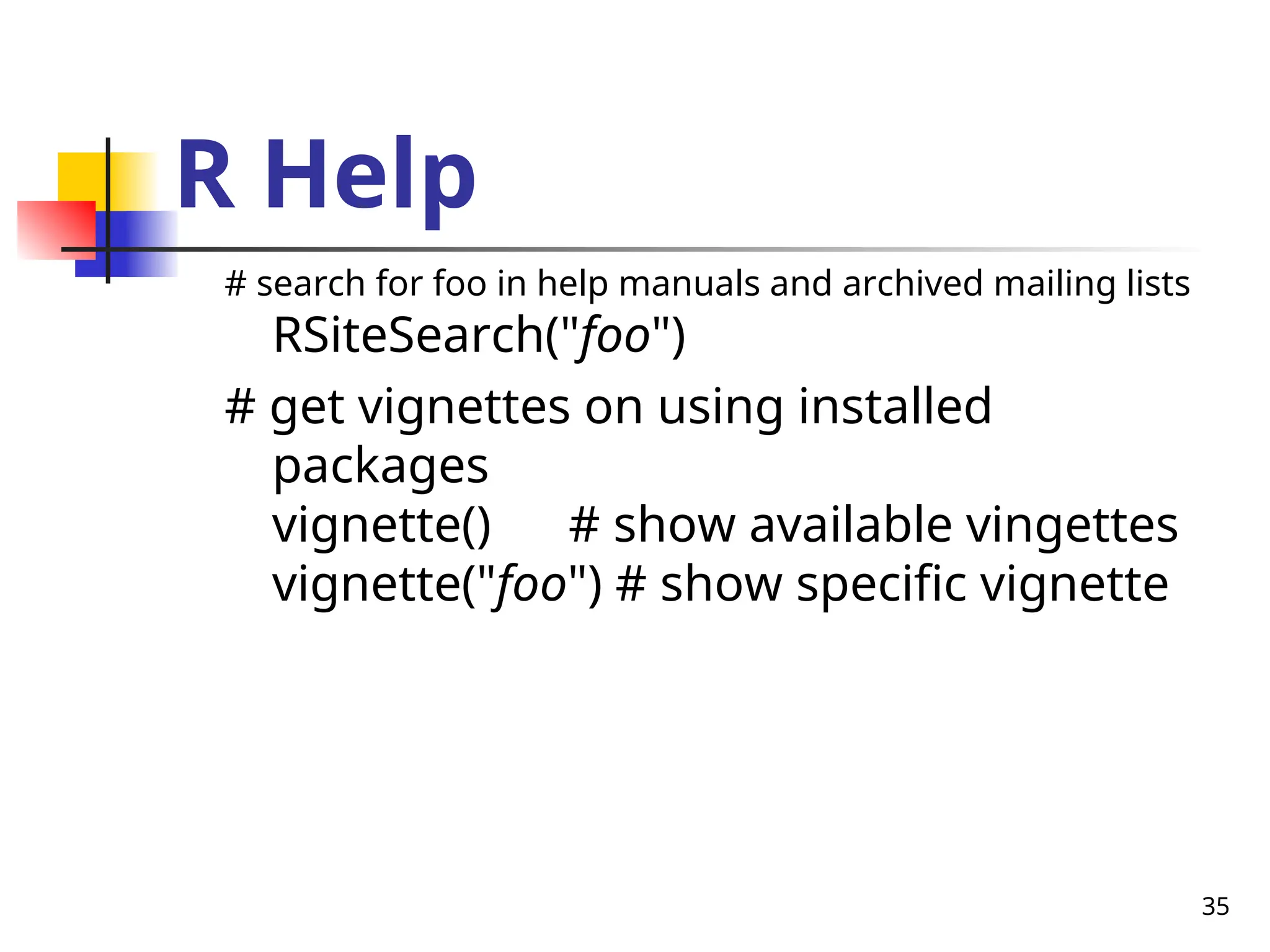 35
R Help
# search for foo in help manuals and archived mailing lists
RSiteSearch("foo")
# get vignettes on using installed
packages
vignette() # show available vingettes
vignette("foo") # show specific vignette
 