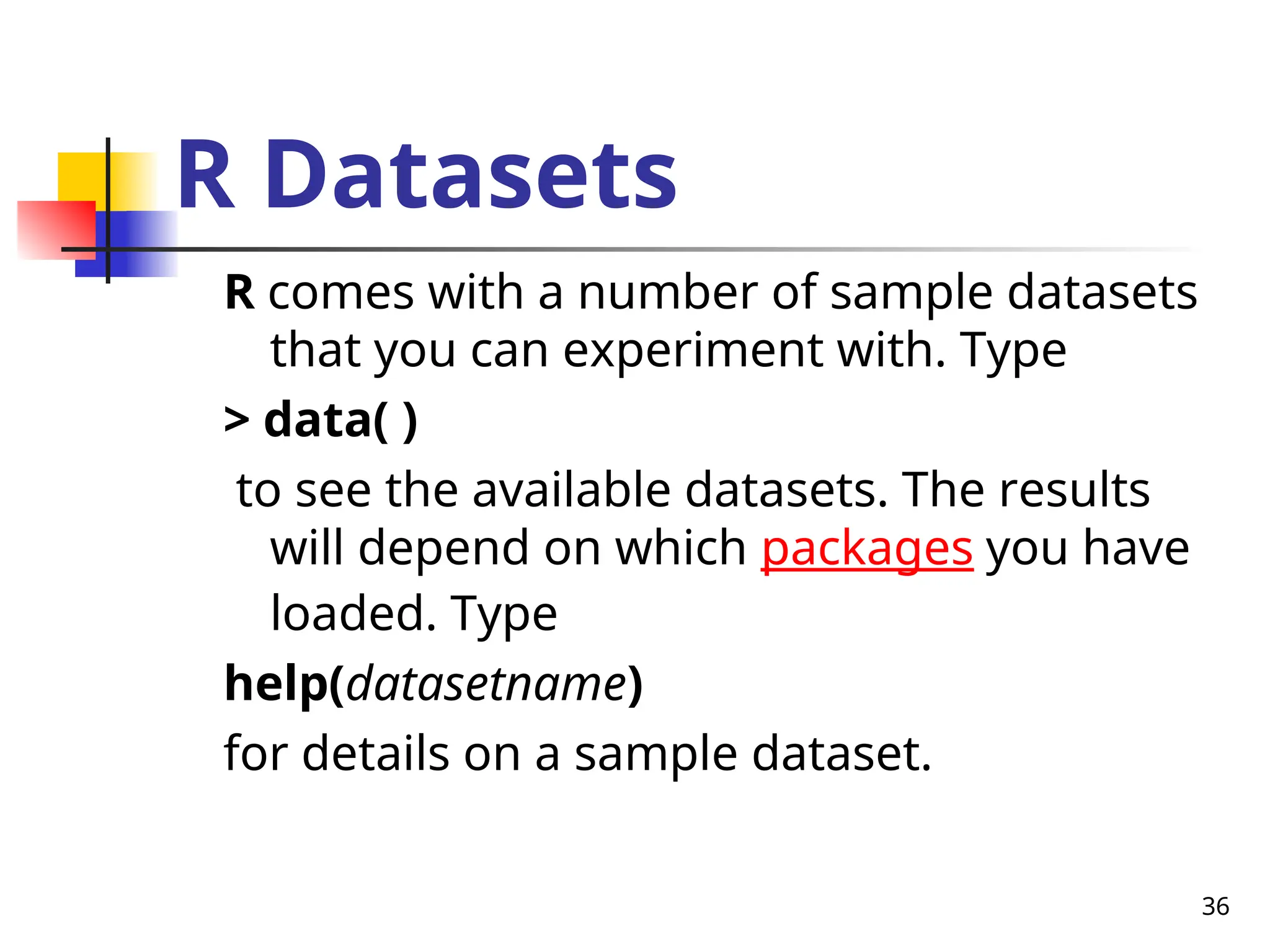 36
R Datasets
R comes with a number of sample datasets
that you can experiment with. Type
> data( )
to see the available datasets. The results
will depend on which packages you have
loaded. Type
help(datasetname)
for details on a sample dataset.
 