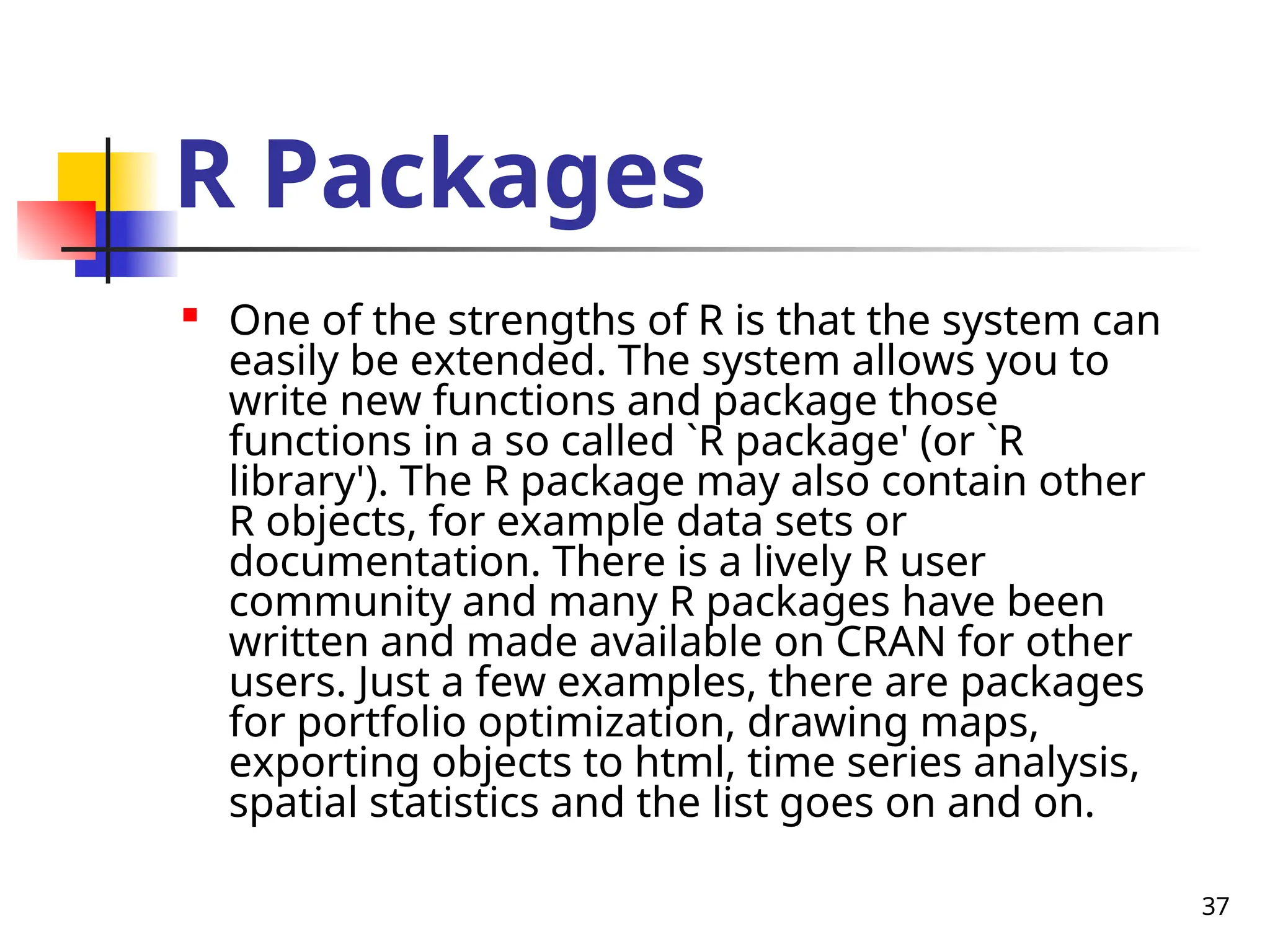 37
R Packages

One of the strengths of R is that the system can
easily be extended. The system allows you to
write new functions and package those
functions in a so called `R package' (or `R
library'). The R package may also contain other
R objects, for example data sets or
documentation. There is a lively R user
community and many R packages have been
written and made available on CRAN for other
users. Just a few examples, there are packages
for portfolio optimization, drawing maps,
exporting objects to html, time series analysis,
spatial statistics and the list goes on and on.
 
