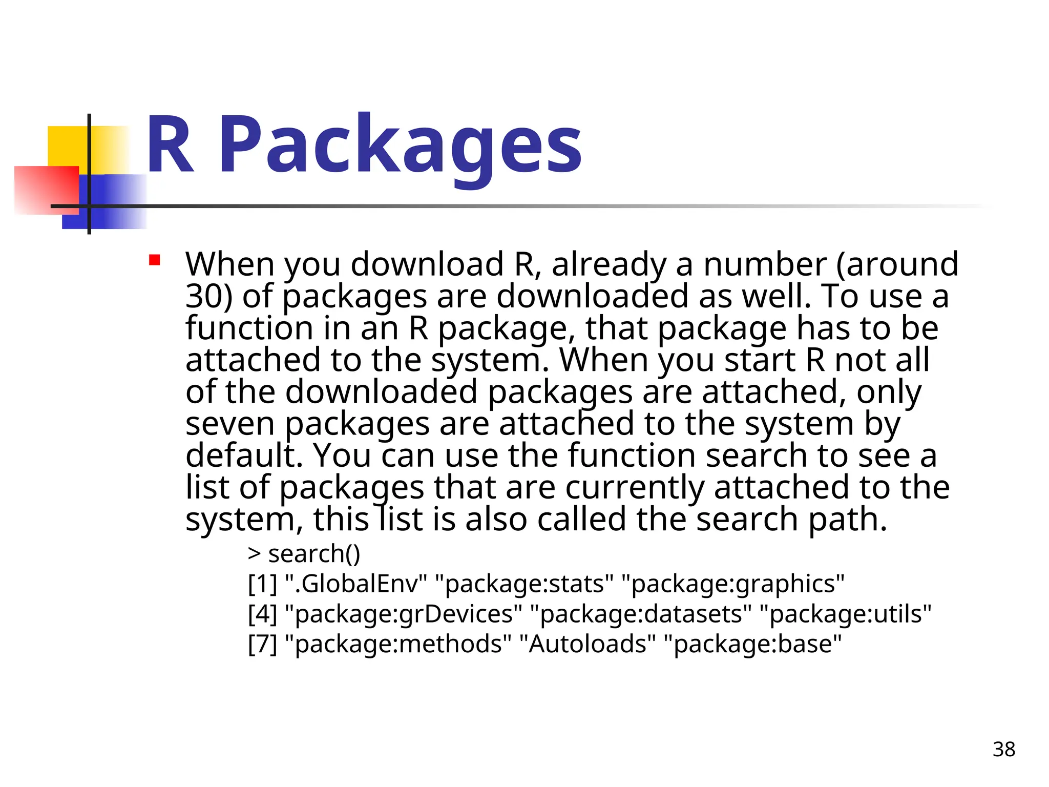 38
R Packages

When you download R, already a number (around
30) of packages are downloaded as well. To use a
function in an R package, that package has to be
attached to the system. When you start R not all
of the downloaded packages are attached, only
seven packages are attached to the system by
default. You can use the function search to see a
list of packages that are currently attached to the
system, this list is also called the search path.
> search()
[1] ".GlobalEnv" "package:stats" "package:graphics"
[4] "package:grDevices" "package:datasets" "package:utils"
[7] "package:methods" "Autoloads" "package:base"
 